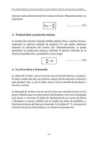 336
PH. D. ABSALÓN VÁSQUEZ V. - PH. D. ISSAAK VÁSQUEZ R. - ING. MSC. CRISTIAN VÁSQUEZ R. - ING. MSC. MIGUEL CAÑAMERO K.
total por cada unidad adicional de insumo utilizado. Matemáticamente, se
representa:
				
……………… (15)
	
			
r) Productividad o producción máxima
La producción máxima, llamada también óptimo físico u óptimo técnico,
representa la máxima cantidad de producto (Y) que puede obtenerse
mediante la utilización del insumo (X). Matemáticamente, se puede
determinar la producción máxima, hallando la primera derivada de la
función de producción e igualándola a cero; luego:
				 ……………… (16)
s) Ley de la oferta y la demanda
La oferta de un bien o de un servicio está en función directa a su precio.
Es decir, cuanto más alto sea el precio, mayor será la atracción o incentivo
para producir más; y, por lo tanto, mayor será la cantidad de producto o
servicio a ofertar.
La demanda de un bien o de un servicio tiene una variación inversa con el
precio. Significa que a un mayor precio del producto o servicio, la demanda
será menor o viceversa. El punto de intersección de las curvas de Oferta
y Demanda se conoce también con el nombre de punto de equilibrio, y
determina el precio del bien en el mercado. En la figura N° 2, se muestra la
variación del precio del producto y el volumen de producción.
 
