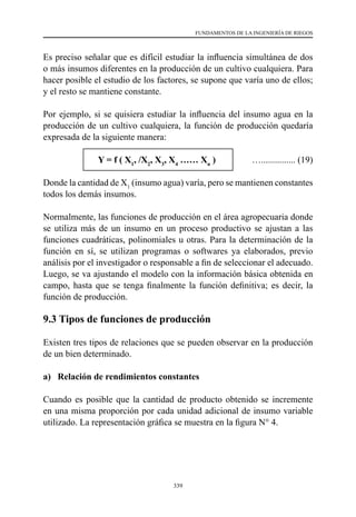 339
FUNDAMENTOS DE LA INGENIERÍA DE RIEGOS
Es preciso señalar que es difícil estudiar la influencia simultánea de dos
o más insumos diferentes en la producción de un cultivo cualquiera. Para
hacer posible el estudio de los factores, se supone que varía uno de ellos;
y el resto se mantiene constante.
Por ejemplo, si se quisiera estudiar la influencia del insumo agua en la
producción de un cultivo cualquiera, la función de producción quedaría
expresada de la siguiente manera:
		 Y = f ( X1
, /X2
, X3
, X4
…… Xn
)	 …............... (19)
Donde la cantidad de X1
(insumo agua) varía, pero se mantienen constantes
todos los demás insumos.
Normalmente, las funciones de producción en el área agropecuaria donde
se utiliza más de un insumo en un proceso productivo se ajustan a las
funciones cuadráticas, polinomiales u otras. Para la determinación de la
función en sí, se utilizan programas o softwares ya elaborados, previo
análisis por el investigador o responsable a fin de seleccionar el adecuado.
Luego, se va ajustando el modelo con la información básica obtenida en
campo, hasta que se tenga finalmente la función definitiva; es decir, la
función de producción.
9.3 Tipos de funciones de producción
Existen tres tipos de relaciones que se pueden observar en la producción
de un bien determinado.
a) Relación de rendimientos constantes
Cuando es posible que la cantidad de producto obtenido se incremente
en una misma proporción por cada unidad adicional de insumo variable
utilizado. La representación gráfica se muestra en la figura N° 4.
 