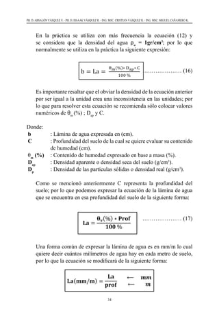 34
PH. D. ABSALÓN VÁSQUEZ V. - PH. D. ISSAAK VÁSQUEZ R. - ING. MSC. CRISTIAN VÁSQUEZ R. - ING. MSC. MIGUEL CAÑAMERO K.
	 En la práctica se utiliza con más frecuencia la ecuación (12) y
se considera que la densidad del agua ρw
= 1gr/cm3
; por lo que
normalmente se utiliza en la práctica la siguiente expresión:
		 ………………… (16)
	 Es importante resaltar que el obviar la densidad de la ecuación anterior
por ser igual a la unidad crea una inconsistencia en las unidades; por
lo que para resolver esta ecuación se recomienda sólo colocar valores
numéricos de θm
(%) ; Dap
y C.
Donde:    
b	 : Lámina de agua expresada en (cm).
C	 : Profundidad del suelo de la cual se quiere evaluar su contenido
de humedad (cm).
θm
(%)	 : Contenido de humedad expresado en base a masa (%).
Dap
	 : Densidad aparente o densidad seca del suelo (g/cm3
).
Dp
	 : Densidad de las partículas sólidas o densidad real (g/cm3
).
	 Como se mencionó anteriormente C representa la profundidad del
suelo; por lo que podemos expresar la ecuación de la lámina de agua
que se encuentra en esa profundidad del suelo de la siguiente forma:
………………… (17)
	 Una forma común de expresar la lámina de agua es en mm/m lo cual
quiere decir cuántos milímetros de agua hay en cada metro de suelo,
por lo que la ecuación se modificará de la siguiente forma:
 