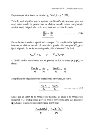 345
FUNDAMENTOS DE LA INGENIERÍA DE RIEGOS
Expresado de otra forma, se escribe: p1
* (∆X1
) = p2
* (∆X2
)
Todo lo cual significa que la óptima combinación de insumos, para un
nivel determinado de producción, se obtiene cuando la tasa marginal de
sustitución () es igual a la razón inversa de sus precios. Es decir:
				 ……………… (20)
Esta relación se deduce a partir del concepto: “La combinación óptima de
insumos se obtiene cuando el valor de la producción marginal (VPM
) es
igual al precio de los factores de producción o insumos”. Es decir:
VPM
X1
= p1
y VPM
X1
= p2
al dividir ambas ecuaciones por los precios de los insumos (p1
y p2
), se
tiene:
		
Simplificando e igualando las expresiones anteriores, se tiene:
								
……………… (21)
Dado que el valor de la producción marginal es igual a la producción
marginal (PM
) multiplicado por su precio correspondiente del producto
(py
), luego, la ecuación anterior puede escribirse:
 