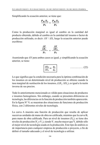 346
PH. D. ABSALÓN VÁSQUEZ V. - PH. D. ISSAAK VÁSQUEZ R. - ING. MSC. CRISTIAN VÁSQUEZ R. - ING. MSC. MIGUEL CAÑAMERO K.
Simplificando la ecuación anterior, se tiene que:
Como la producción marginal es igual al cambio en la cantidad del
producto obtenido, debido al cambio en la cantidad del insumo o factor de
producción utilizado, es decir: ∆Y / ∆X, luego la ecuación anterior puede
escribirse:
Asumiendo que ∆Y para ambos casos es igual, y simplificando la ecuación
anterior, se tiene:
				 …………… (22)
Lo que significa que la condición necesaria para la óptima combinación de
los insumos en un determinado nivel de producción se obtiene cuando la
tasa marginal de sustitución de los insumos, (∆X2
/∆X1
), es igual a la razón
inversa de sus precios.
Todo lo anteriormente mencionado es válido para situaciones de productos
e insumos homogéneos. Sin embargo, cuando se presenten diferencias en
tecnología, las diferencias en la función de producción también aparecerán.
En la figura N° 9, se muestran dos situaciones de funciones de producción
física, con 2 diferentes niveles de tecnología.
La curva A muestra una función de producción que resulta de aplicar
sucesivas unidades de mano de obra no calificada, mientras que la curva B,
para mano de obra calificada. Para un nivel de insumos (Xo
), se tiene dos
niveles de producción (Yo
eY1
), siendoY1
mucho mayor queYo
debido sólo
al mejor nivel de tecnología usada en la producción. Este tipo de análisis es
de importancia para cualquier empresa de producción o proyecto, a fin de
definir el tamaño adecuado y el nivel de tecnología a utilizar.
 