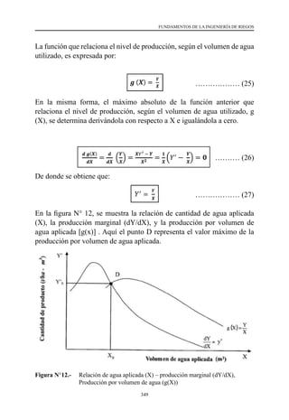 349
FUNDAMENTOS DE LA INGENIERÍA DE RIEGOS
La función que relaciona el nivel de producción, según el volumen de agua
utilizado, es expresada por:
				 ……………… (25)
En la misma forma, el máximo absoluto de la función anterior que
relaciona el nivel de producción, según el volumen de agua utilizado, g
(X), se determina derivándola con respecto a X e igualándola a cero.
	 ……………… (26)
De donde se obtiene que:
				 ……………… (27)
En la figura N° 12, se muestra la relación de cantidad de agua aplicada
(X), la producción marginal (dY/dX), y la producción por volumen de
agua aplicada [g(x)] . Aquí el punto D representa el valor máximo de la
producción por volumen de agua aplicada.
Figura N°12.-	 Relación de agua aplicada (X) – producción marginal (dY/dX),
Producción por volumen de agua (g(X))
 