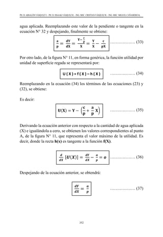 352
PH. D. ABSALÓN VÁSQUEZ V. - PH. D. ISSAAK VÁSQUEZ R. - ING. MSC. CRISTIAN VÁSQUEZ R. - ING. MSC. MIGUEL CAÑAMERO K.
agua aplicada. Reemplazando este valor de la pendiente o tangente en la
ecuación N° 32 y despejando, finalmente se obtiene:
			
……………… (33)
Por otro lado, de la figura N° 11, en forma genérica, la función utilidad por
unidad de superficie regada se representará por:
				 ……………… (34)
Reemplazando en la ecuación (34) los términos de las ecuaciones (23) y
(32), se obtiene:
Es decir:
			 ……………… (35)
				
Derivando la ecuación anterior con respecto a la cantidad de agua aplicada
(X) e igualándola a cero, se obtienen los valores correspondientes al punto
A, de la figura N° 11, que representa el valor máximo de la utilidad. Es
decir, donde la recta h(x) es tangente a la función f(X).
				 		
	 ……………… (36)
Despejando de la ecuación anterior, se obtendrá:
		 		 ……………… (37)
obtiene:
𝐚𝐚
𝐩𝐩
=
𝐝𝐝𝐝𝐝
𝐝𝐝𝐝𝐝
=
𝐘𝐘−
𝐜𝐜
𝐩𝐩
𝐗𝐗
=
𝐘𝐘
𝐗𝐗
−
𝐜𝐜
𝐩𝐩𝐩𝐩
……………… (33)
Por otro lado, de la figura N° 11, en forma genérica, la función utilidad por unidad de
superficie regada se representará por:
U ( X ) = f ( X ) – h ( X ) ……………… (34)
Reemplazando en la ecuación (34) los términos de las ecuaciones (23) y (32), se obtiene:
𝐔𝐔(𝐗𝐗) = 𝐘𝐘 − (
𝐜𝐜
𝐩𝐩
+
𝐚𝐚
𝐩𝐩
𝐗𝐗)
Es decir:
𝐔𝐔(𝐗𝐗) = 𝐘𝐘 −
𝐜𝐜
𝐩𝐩
−
𝐚𝐚
𝐩𝐩
𝐗𝐗 ……………… (35)
Derivando la ecuación anterior con respecto a la cantidad de agua aplicada (X) e
igualándola a cero, se obtienen los valores correspondientes al punto A, de la figura N°
11, que representa el valor máximo de la utilidad. Es decir, donde la recta h(x) es
tangente a la función f(X).
𝒅𝒅
𝒅𝒅𝒅𝒅
[𝑼𝑼(𝑿𝑿)] =
𝒅𝒅𝒅𝒅
𝒅𝒅𝒅𝒅
−
𝒂𝒂
𝒑𝒑
= 𝒐𝒐 ……………… (36)
Despejando de la ecuación anterior, se obtendrá:
𝒅𝒅𝒅𝒅
𝒅𝒅𝒅𝒅
=
𝒂𝒂
𝒑𝒑
……………… (37)
10.7 Determinación del valor económico del agua
La cantidad óptima de agua aplicada es aquella que maximiza la utilidad total Ut de la
actividad, luego:
Ut = U * S ……………… (38)
obtiene:
𝐚𝐚
𝐩𝐩
=
𝐝𝐝𝐝𝐝
𝐝𝐝𝐝𝐝
=
𝐘𝐘−
𝐜𝐜
𝐩𝐩
𝐗𝐗
=
𝐘𝐘
𝐗𝐗
−
𝐜𝐜
𝐩𝐩𝐩𝐩
……………… (33)
Por otro lado, de la figura N° 11, en forma genérica, la función utilidad por unidad de
superficie regada se representará por:
U ( X ) = f ( X ) – h ( X ) ……………… (34)
Reemplazando en la ecuación (34) los términos de las ecuaciones (23) y (32), se obtiene:
𝐔𝐔(𝐗𝐗) = 𝐘𝐘 − (
𝐜𝐜
𝐩𝐩
+
𝐚𝐚
𝐩𝐩
𝐗𝐗)
Es decir:
𝐔𝐔(𝐗𝐗) = 𝐘𝐘 −
𝐜𝐜
𝐩𝐩
−
𝐚𝐚
𝐩𝐩
𝐗𝐗 ……………… (35)
Derivando la ecuación anterior con respecto a la cantidad de agua aplicada (X) e
igualándola a cero, se obtienen los valores correspondientes al punto A, de la figura N°
11, que representa el valor máximo de la utilidad. Es decir, donde la recta h(x) es
tangente a la función f(X).
𝒅𝒅
𝒅𝒅𝒅𝒅
[𝑼𝑼(𝑿𝑿)] =
𝒅𝒅𝒅𝒅
𝒅𝒅𝒅𝒅
−
𝒂𝒂
𝒑𝒑
= 𝒐𝒐 ……………… (36)
Despejando de la ecuación anterior, se obtendrá:
𝒅𝒅𝒅𝒅
𝒅𝒅𝒅𝒅
=
𝒂𝒂
𝒑𝒑
……………… (37)
10.7 Determinación del valor económico del agua
La cantidad óptima de agua aplicada es aquella que maximiza la utilidad total Ut de la
actividad, luego:
Ut = U * S ……………… (38)
obtiene:
𝐚𝐚
𝐩𝐩
=
𝐝𝐝𝐝𝐝
𝐝𝐝𝐝𝐝
=
𝐘𝐘−
𝐜𝐜
𝐩𝐩
𝐗𝐗
=
𝐘𝐘
𝐗𝐗
−
𝐜𝐜
𝐩𝐩𝐩𝐩
……………… (33)
Por otro lado, de la figura N° 11, en forma genérica, la función utilidad por unidad de
superficie regada se representará por:
U ( X ) = f ( X ) – h ( X ) ……………… (34)
Reemplazando en la ecuación (34) los términos de las ecuaciones (23) y (32), se obtiene:
𝐔𝐔(𝐗𝐗) = 𝐘𝐘 − (
𝐜𝐜
𝐩𝐩
+
𝐚𝐚
𝐩𝐩
𝐗𝐗)
Es decir:
𝐔𝐔(𝐗𝐗) = 𝐘𝐘 −
𝐜𝐜
𝐩𝐩
−
𝐚𝐚
𝐩𝐩
𝐗𝐗 ……………… (35)
Derivando la ecuación anterior con respecto a la cantidad de agua aplicada (X) e
igualándola a cero, se obtienen los valores correspondientes al punto A, de la figura N°
11, que representa el valor máximo de la utilidad. Es decir, donde la recta h(x) es
tangente a la función f(X).
𝒅𝒅
𝒅𝒅𝒅𝒅
[𝑼𝑼(𝑿𝑿)] =
𝒅𝒅𝒅𝒅
𝒅𝒅𝒅𝒅
−
𝒂𝒂
𝒑𝒑
= 𝒐𝒐 ……………… (36)
Despejando de la ecuación anterior, se obtendrá:
𝒅𝒅𝒅𝒅
𝒅𝒅𝒅𝒅
=
𝒂𝒂
𝒑𝒑
……………… (37)
10.7 Determinación del valor económico del agua
La cantidad óptima de agua aplicada es aquella que maximiza la utilidad total Ut de la
obtiene:
𝐚𝐚
𝐩𝐩
=
𝐝𝐝𝐝𝐝
𝐝𝐝𝐝𝐝
=
𝐘𝐘−
𝐜𝐜
𝐩𝐩
𝐗𝐗
=
𝐘𝐘
𝐗𝐗
−
𝐜𝐜
𝐩𝐩𝐩𝐩
……………… (33)
Por otro lado, de la figura N° 11, en forma genérica, la función utilidad por unidad de
superficie regada se representará por:
U ( X ) = f ( X ) – h ( X ) ……………… (34)
Reemplazando en la ecuación (34) los términos de las ecuaciones (23) y (32), se obtiene:
𝐔𝐔(𝐗𝐗) = 𝐘𝐘 − (
𝐜𝐜
𝐩𝐩
+
𝐚𝐚
𝐩𝐩
𝐗𝐗)
Es decir:
𝐔𝐔(𝐗𝐗) = 𝐘𝐘 −
𝐜𝐜
𝐩𝐩
−
𝐚𝐚
𝐩𝐩
𝐗𝐗 ……………… (35)
Derivando la ecuación anterior con respecto a la cantidad de agua aplicada (X) e
igualándola a cero, se obtienen los valores correspondientes al punto A, de la figura N°
11, que representa el valor máximo de la utilidad. Es decir, donde la recta h(x) es
tangente a la función f(X).
𝒅𝒅
𝒅𝒅𝒅𝒅
[𝑼𝑼(𝑿𝑿)] =
𝒅𝒅𝒅𝒅
𝒅𝒅𝒅𝒅
−
𝒂𝒂
𝒑𝒑
= 𝒐𝒐 ……………… (36)
Despejando de la ecuación anterior, se obtendrá:
𝒅𝒅𝒅𝒅
𝒅𝒅𝒅𝒅
=
𝒂𝒂
𝒑𝒑
……………… (37)
10.7 Determinación del valor económico del agua
La cantidad óptima de agua aplicada es aquella que maximiza la utilidad total Ut de la
actividad, luego:
Ut = U * S ……………… (38)
obtiene:
𝐚𝐚
𝐩𝐩
=
𝐝𝐝𝐝𝐝
𝐝𝐝𝐝𝐝
=
𝐘𝐘−
𝐜𝐜
𝐩𝐩
𝐗𝐗
=
𝐘𝐘
𝐗𝐗
−
𝐜𝐜
𝐩𝐩𝐩𝐩
……………… (33)
Por otro lado, de la figura N° 11, en forma genérica, la función utilidad por unidad de
superficie regada se representará por:
U ( X ) = f ( X ) – h ( X ) ……………… (34)
Reemplazando en la ecuación (34) los términos de las ecuaciones (23) y (32), se obtiene:
𝐔𝐔(𝐗𝐗) = 𝐘𝐘 − (
𝐜𝐜
𝐩𝐩
+
𝐚𝐚
𝐩𝐩
𝐗𝐗)
Es decir:
𝐔𝐔(𝐗𝐗) = 𝐘𝐘 −
𝐜𝐜
𝐩𝐩
−
𝐚𝐚
𝐩𝐩
𝐗𝐗 ……………… (35)
Derivando la ecuación anterior con respecto a la cantidad de agua aplicada (X) e
igualándola a cero, se obtienen los valores correspondientes al punto A, de la figura N°
11, que representa el valor máximo de la utilidad. Es decir, donde la recta h(x) es
tangente a la función f(X).
𝒅𝒅
𝒅𝒅𝒅𝒅
[𝑼𝑼(𝑿𝑿)] =
𝒅𝒅𝒅𝒅
𝒅𝒅𝒅𝒅
−
𝒂𝒂
𝒑𝒑
= 𝒐𝒐 ……………… (36)
Despejando de la ecuación anterior, se obtendrá:
𝒅𝒅𝒅𝒅
𝒅𝒅𝒅𝒅
=
𝒂𝒂
𝒑𝒑
……………… (37)
10.7 Determinación del valor económico del agua
La cantidad óptima de agua aplicada es aquella que maximiza la utilidad total Ut de la
actividad, luego:
Ut = U * S ……………… (38)
 