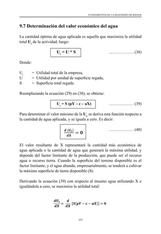 353
FUNDAMENTOS DE LA INGENIERÍA DE RIEGOS
9.7 Determinación del valor económico del agua
La cantidad óptima de agua aplicada es aquella que maximiza la utilidad
total Ut
de la actividad, luego:
			Ut
= U * S	 ……………… (38)
Donde:
Ut
	 =  Utilidad total de la empresa,
U	 =  Utilidad por unidad de superficie regada,
S 	 =  Superficie total regada.
Reemplazando la ecuación (29) en (38), se obtiene:
			Ut
= S (pY – c – aX)	 ……………… (39)
Para determinar el valor máximo de la Ut,
se deriva esta función respecto a
la cantidad de agua aplicada, y se iguala a cero. Es decir:
			 ……………… (40)
El valor resultante de X representará la cantidad más económica de
agua aplicada o la cantidad de agua que generará la máxima utilidad, y
depende del factor limitante de la producción, que puede ser el recurso
agua o recurso tierra. Cuando la superficie del terreno disponible es el
factor limitante, y el agua abunda; empresarialmente, se tenderá a cultivar
la máxima superficie de tierra disponible (S).
Derivando la ecuación (39) con respecto al insumo agua utilizando X e
igualándola a cero, se maximiza la utilidad total:
 