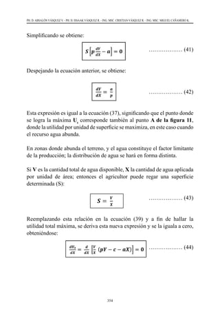 354
PH. D. ABSALÓN VÁSQUEZ V. - PH. D. ISSAAK VÁSQUEZ R. - ING. MSC. CRISTIAN VÁSQUEZ R. - ING. MSC. MIGUEL CAÑAMERO K.
Simplificando se obtiene:
		 ……………… (41)
Despejando la ecuación anterior, se obtiene:
				 ……………… (42)
Esta expresión es igual a la ecuación (37), significando que el punto donde
se logra la máxima Ut
corresponde también al punto A de la figura 11,
donde la utilidad por unidad de superficie se maximiza, en este caso cuando
el recurso agua abunda.
En zonas donde abunda el terreno, y el agua constituye el factor limitante
de la producción; la distribución de agua se hará en forma distinta.
Si V es la cantidad total de agua disponible, X la cantidad de agua aplicada
por unidad de área; entonces el agricultor puede regar una superficie
determinada (S):
				 ……………… (43)
Reemplazando esta relación en la ecuación (39) y a fin de hallar la
utilidad total máxima, se deriva esta nueva expresión y se la iguala a cero,
obteniéndose:
	 ……………… (44)
 
