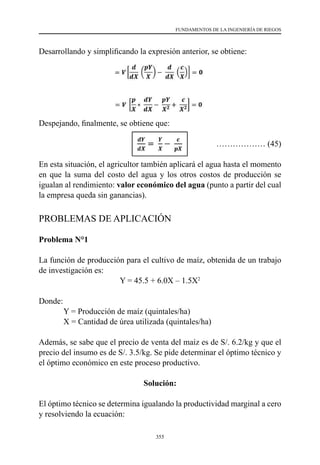 355
FUNDAMENTOS DE LA INGENIERÍA DE RIEGOS
Desarrollando y simplificando la expresión anterior, se obtiene:	
Despejando, finalmente, se obtiene que:
			 ……………… (45)
En esta situación, el agricultor también aplicará el agua hasta el momento
en que la suma del costo del agua y los otros costos de producción se
igualan al rendimiento: valor económico del agua (punto a partir del cual
la empresa queda sin ganancias).
PROBLEMAS DE APLICACIÓN
Problema N°1
La función de producción para el cultivo de maíz, obtenida de un trabajo
de investigación es:
Y = 45.5 + 6.0X – 1.5X2
Donde:
	 Y = Producción de maíz (quintales/ha)
	 X = Cantidad de úrea utilizada (quintales/ha)
Además, se sabe que el precio de venta del maíz es de S/. 6.2/kg y que el
precio del insumo es de S/. 3.5/kg. Se pide determinar el óptimo técnico y
el óptimo económico en este proceso productivo.
Solución:
El óptimo técnico se determina igualando la productividad marginal a cero
y resolviendo la ecuación:
				
 