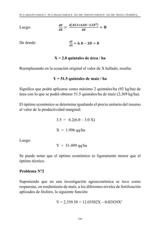 356
PH. D. ABSALÓN VÁSQUEZ V. - PH. D. ISSAAK VÁSQUEZ R. - ING. MSC. CRISTIAN VÁSQUEZ R. - ING. MSC. MIGUEL CAÑAMERO K.
Luego:
					
De donde:
X = 2.0 quintales de úrea / ha
Reemplazando en la ecuación original el valor de X hallado, resulta:
Y = 51.5 quintales de maíz / ha
Significa que podrá aplicarse como máximo 2 quintales/ha (92 kg/ha) de
úrea con lo que se podrá obtener 51.5 quintales/ha de maíz (2,369 kg/ha).
El óptimo económico se determina igualando el precio unitario del insumo
al valor de la productividad marginal:
	 	 	 3.5  =	 6.2(6.0 – 3.0 X)	
	 	 	 X  =  1.996 qq/ha
Luego:
	 	 	 Y  =  51.499 qq/ha
Se puede notar que el óptimo económico es ligeramente menor que el
óptimo técnico.
Problema N°2
Suponiendo que en una investigación agroeconómica se tuvo como
respuestas, en rendimiento de maíz, a los diferentes niveles de fertilización
aplicados de fósforo, la siguiente función:
	 	 	 Y = 2,359.58 + 12.03502X – 0.02929X2
 