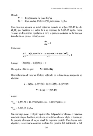 357
FUNDAMENTOS DE LA INGENIERÍA DE RIEGOS
Donde:
	 Y	 =	 Rendimiento de maíz Kg/ha
	 X	 =	 Cantidad de fósforo (P2
O5
) utilizado, Kg/ha
Esta función alcanza un nivel máximo cuando se aplica 205.45 kg de
(P2
O5
) por hectárea y el valor de Y es entonces de 3,595.85 kg/ha. Estos
valores se determinan igualando a cero la primera derivada de la función
(condición de primer orden), o sea:
Entonces:
Luego:	     12.03502 – 0.05858X = 0
De aquí se obtiene que: 	 X = 205.4 Kg
Reemplazando el valor de fósforo utilizado en la función de respuesta se
obtiene:
Y = f (X) = 2,359.58 + 12.03502X – 0.02929X2
Y = f (X) = f (205.45)
o sea:
Ymáx
= 2,359.58 + 12.03502 (205.45) – 0.02929 (205.45)2
Ymáx
= 3,595.85 Kg/ha
Sin embargo, no es el objetivo primordial del productor obtener el máximo
rendimiento por hectárea por sí mismo; más bien buscar algún criterio que
le permita alcanzar el mejor nivel de ingresos posible. Para lograr este
objetivo, es necesario conocer también los precios del fertilizante y del
 