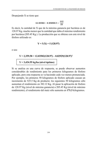 359
FUNDAMENTOS DE LA INGENIERÍA DE RIEGOS
Despejando X se tiene que:
Es decir, la cantidad de X que da la máxima ganancia por hectárea es de
128.97 Kg. mucho menor que la cantidad que daba el máximo rendimiento
por hectárea (205.45 Kg.). La producción que se obtiene con este nivel de
fósforo utilizado es:
Y = f (X) = f (128.97)
o sea:
	 Y = 2,359.58 = 12.03502(128.97) – 0.02929(128.97)2
	 Y = 3,424.55 kg/ha (nivel óptimo)
Si se analiza en una curva de respuesta, se puede observar aumentos
considerables de rendimiento para los primeros kilogramos de fósforo
aplicado, pero esta respuesta se va haciendo cada vez menos pronunciada.
Por ejemplo, los primeros 50 kilogramos de fósforo aplicado causan un
incremento de 525.5 Kg de producto; los siguientes 50 kilogramos sólo
aumentan el rendimiento en 382.12 Kg. Al pasar la aplicación de fósforo
de 128.97 Kg (nivel de máxima ganancia) a 205.45 Kg (nivel de máximo
rendimiento), el rendimiento del maíz sólo aumenta en 171.3 kilogramos.
 
