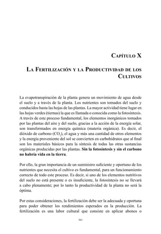 361
Capítulo X
La Fertilización y la Productividad de los
Cultivos
La evapotranspiración de la planta genera un movimiento de agua desde
el suelo y a través de la planta. Los nutrientes son tomados del suelo y
conducidos hasta las hojas de las plantas. La mayor actividad tiene lugar en
las hojas verdes (tiernas) la que es llamada o conocida como la fotosíntesis.
A través de este proceso fundamental, los elementos inorgánicos tomados
por las plantas del aire y del suelo, gracias a la acción de la energía solar,
son transformados en energía química (materia orgánica). Es decir, el
dióxido de carbono (CO2
), el agua y más una cantidad de otros elementos
y la energía proveniente del sol se convierten en carbohidratos que al final
son los materiales básicos para la síntesis de todas las otras sustancias
orgánicas producidas por las plantas. Sin la fotosíntesis y sin el carbono
no habría vida en la tierra.
Por ello, la gran importancia de un suministro suficiente y oportuno de los
nutrientes que necesita el cultivo es fundamental, para un funcionamiento
correcto de todo este proceso. Es decir, si uno de los elementos nutritivos
del suelo no está presente o es insuficiente, la fotosíntesis no se llevará
a cabo plenamente; por lo tanto la productividad de la planta no será la
óptima.
Por estas consideraciones, la fertilización debe ser la adecuada y oportuna
para poder obtener los rendimientos esperados en la producción. La
fertilización es una labor cultural que consiste en aplicar abonos o
 