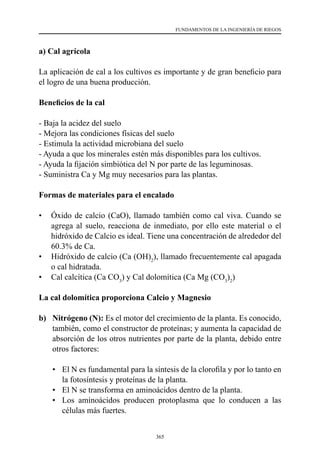365
FUNDAMENTOS DE LA INGENIERÍA DE RIEGOS
a) Cal agrícola
La aplicación de cal a los cultivos es importante y de gran beneficio para
el logro de una buena producción.
Beneficios de la cal
- Baja la acidez del suelo
- Mejora las condiciones físicas del suelo
- Estimula la actividad microbiana del suelo
- Ayuda a que los minerales estén más disponibles para los cultivos.
- Ayuda la fijación simbiótica del N por parte de las leguminosas.
- Suministra Ca y Mg muy necesarios para las plantas.
Formas de materiales para el encalado
•	 Óxido de calcio (CaO), llamado también como cal viva. Cuando se
agrega al suelo, reacciona de inmediato, por ello este material o el
hidróxido de Calcio es ideal. Tiene una concentración de alrededor del
60.3% de Ca.
•	 Hidróxido de calcio (Ca (OH)2
), llamado frecuentemente cal apagada
o cal hidratada.
•	 Cal calcítica (Ca CO3
) y Cal dolomítica (Ca Mg (CO3
)2
)
La cal dolomítica proporciona Calcio y Magnesio
b)	 Nitrógeno (N): Es el motor del crecimiento de la planta. Es conocido,
también, como el constructor de proteínas; y aumenta la capacidad de
absorción de los otros nutrientes por parte de la planta, debido entre
otros factores:
•	 	
El N es fundamental para la síntesis de la clorofila y por lo tanto en
la fotosíntesis y proteínas de la planta.
•	 	
El N se transforma en aminoácidos dentro de la planta.
•	 	
Los aminoácidos producen protoplasma que lo conducen a las
células más fuertes.
 