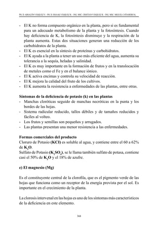 368
PH. D. ABSALÓN VÁSQUEZ V. - PH. D. ISSAAK VÁSQUEZ R. - ING. MSC. CRISTIAN VÁSQUEZ R. - ING. MSC. MIGUEL CAÑAMERO K.
-	 El K no forma compuesto orgánico en la planta, pero si es fundamental
para un adecuado metabolismo de la planta y la fotosíntesis. Cuando
hay deficiencia de K, la fotosíntesis disminuye y la respiración de la
planta aumenta. Estas dos situaciones generan una reducción de los
carbohidratos de la planta.
-	 El K es esencial en la síntesis de proteínas y carbohidratos.
-	 El K ayuda a la planta a tener un uso más eficiente del agua, aumenta su
tolerancia a la sequía, heladas y salinidad.
-	 El K es muy importante en la formación de frutos y en la translocación
de metales como el Fe y en el balance iónico.
-	 El K activa encimas y controla su velocidad de reacción.
-	 El K mejora la calidad del fruto de los cultivos.
-	 El K aumenta la resistencia a enfermedades de las plantas, entre otras.
Síntomas de la deficiencia de potasio (k) en las plantas
-	 Manchas cloróticas seguido de manchas necróticas en la punta y los
bordes de las hojas.
-	 Sistema radicular reducido, tallos débiles y de tamaños reducidos y
fáciles al volteo.
-	 Los frutos y semillas son pequeños y arrugados.
-	 Las plantas presentan una menor resistencia a las enfermedades.
Formas comerciales del producto
Cloruro de Potasio (KCI) es soluble al agua, y contiene entre el 60 a 62%
de K2
O.
Sulfato de Potasio (K2
SO4
), se le llama también sulfato de potasa, contiene
casi el 50% de K2
O y el 18% de azufre.
e) El magnesio (Mg)
Es el constituyente central de la clorofila, que es el pigmento verde de las
hojas que funciona como un receptor de la energía provista por el sol. Es
importante en el crecimiento de la planta.
La clorosis intervenal en las hojas es uno de los síntomas más característicos
de la deficiencia en este elemento.
 