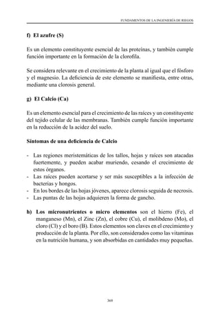 369
FUNDAMENTOS DE LA INGENIERÍA DE RIEGOS
f) El azufre (S)
Es un elemento constituyente esencial de las proteínas, y también cumple
función importante en la formación de la clorofila.
Se considera relevante en el crecimiento de la planta al igual que el fósforo
y el magnesio. La deficiencia de este elemento se manifiesta, entre otras,
mediante una clorosis general.
g) El Calcio (Ca)
Es un elemento esencial para el crecimiento de las raíces y un constituyente
del tejido celular de las membranas. También cumple función importante
en la reducción de la acidez del suelo.
Síntomas de una deficiencia de Calcio
-	 Las regiones meristemáticas de los tallos, hojas y raíces son atacadas
fuertemente, y pueden acabar muriendo, cesando el crecimiento de
estos órganos.
-	 Las raíces pueden acortarse y ser más susceptibles a la infección de
bacterias y hongos.
-	 En los bordes de las hojas jóvenes, aparece clorosis seguida de necrosis.
-	 Las puntas de las hojas adquieren la forma de gancho.
h)	 Los micronutrientes o micro elementos son el hierro (Fe), el
manganeso (Mn), el Zinc (Zn), el cobre (Cu), el molibdeno (Mo), el
cloro (Cl) y el boro (B). Estos elementos son claves en el crecimiento y
producción de la planta. Por ello, son considerados como las vitaminas
en la nutrición humana, y son absorbidas en cantidades muy pequeñas.
 