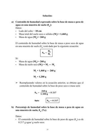 37
Solución:
a) 	 Contenido de humedad expresado sobre la base de masa o peso de
agua en una muestra de suelo (θm
):
	 Datos:
	 •	 Lado del cubo = 10 cm
	 •	 Masa total del suelo seco o sólidos (Mt
) = 1,460 g
	 •	 Masa de agua (Ma
) = 260 g
	 El contenido de humedad sobre la base de masa o peso seco de agua
en una muestra de suelo (θm
) está dado por la siguiente ecuación:
	 Si:
	 •	 Masa de agua (Ma
) = 260 g
	 •	 Masa de suelo seco (Ms
) = Mt
— Ma
				 Ms
= 1,460 g — 260 g
				Ms
= 1,200 g
	 Reemplazando valores en la ecuación anterior, se obtiene que el
contenido de humedad sobre la base de peso seco o masa será:
			
b) 	 Porcentaje de humedad sobre la base de masa o peso de agua en
una muestra de suelo, θm
(%):
	 Datos:
•	 El contenido de humedad sobre la base de peso de agua (θm
) es de
0.217 g agua/ g suelo seco.
 