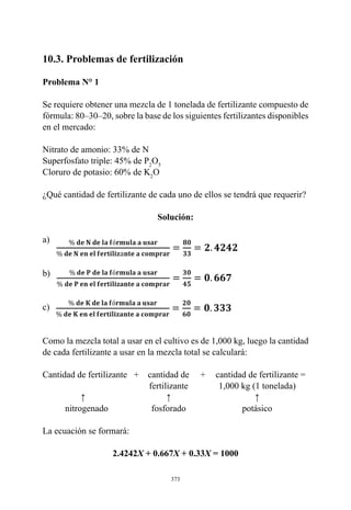 373
10.3. Problemas de fertilización
Problema N° 1
Se requiere obtener una mezcla de 1 tonelada de fertilizante compuesto de
fórmula: 80–30–20, sobre la base de los siguientes fertilizantes disponibles
en el mercado:
Nitrato de amonio: 33% de N
Superfosfato triple: 45% de P2
O5
Cloruro de potasio: 60% de K2
O
¿Qué cantidad de fertilizante de cada uno de ellos se tendrá que requerir?
Solución:
a)
b)
c)
Como la mezcla total a usar en el cultivo es de 1,000 kg, luego la cantidad
de cada fertilizante a usar en la mezcla total se calculará:
	
Cantidad de fertilizante   	
+    cantidad de     +	   cantidad de fertilizante =
		 fertilizante	 1,000 kg (1 tonelada)
	 ↑	 ↑	 ↑
	 nitrogenado 	 fosforado	 potásico
La ecuación se formará:
2.4242X + 0.667X + 0.33X = 1000
 