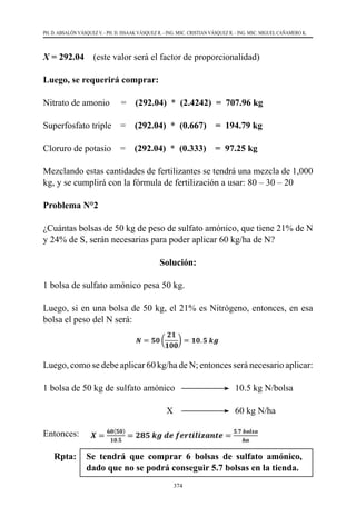 374
PH. D. ABSALÓN VÁSQUEZ V. - PH. D. ISSAAK VÁSQUEZ R. - ING. MSC. CRISTIAN VÁSQUEZ R. - ING. MSC. MIGUEL CAÑAMERO K.
X = 292.04 (este valor será el factor de proporcionalidad)
Luego, se requerirá comprar:
Nitrato de amonio     =    (292.04) * (2.4242) = 707.96 kg
Superfosfato triple    =    (292.04) * (0.667) = 194.79 kg
Cloruro de potasio    =    (292.04) * (0.333) = 97.25 kg
Mezclando estas cantidades de fertilizantes se tendrá una mezcla de 1,000
kg, y se cumplirá con la fórmula de fertilización a usar: 80 – 30 – 20  
Problema N°2
¿Cuántas bolsas de 50 kg de peso de sulfato amónico, que tiene 21% de N
y 24% de S, serán necesarias para poder aplicar 60 kg/ha de N?
Solución:
1 bolsa de sulfato amónico pesa 50 kg.
Luego, si en una bolsa de 50 kg, el 21% es Nitrógeno, entonces, en esa
bolsa el peso del N será:
Luego, como se debe aplicar 60 kg/ha de N; entonces será necesario aplicar:
1 bolsa de 50 kg de sulfato amónico	 	 	 10.5 kg N/bolsa
                                                      X	 	 	 60 kg N/ha
Entonces:  
Rpta:	 Se tendrá que comprar 6 bolsas de sulfato amónico,
dado que no se podrá conseguir 5.7 bolsas en la tienda.
 