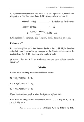 375
FUNDAMENTOS DE LA INGENIERÍA DE RIEGOS
Si la parcela sólo tuviese un área de ½ ha, la cual equivale a 5,000 m2
; y si
se quisiera aplicar la misma dosis de N, entonces sólo se requerirá:
10,000m2
(1ha) 5.7 bolsas de fertilizantes
5,000m2
   (1/2ha)                               X
Esto significa que se tendría que comprar 3 bolsas de sulfato amónico.
Problema N°3
Si se quiere aplicar en la fertilización la dosis de 45–45–45, la decisión
más fácil para el agricultor es comprar un fertilizante multinutriente de
contenido en %: 15–15–15, que existe en el mercado.
¿Cuántas bolsas de 50 kg se tendrá que comprar para aplicar la dosis
requerida?
Solución
En una bolsa de 50 kg de multinutriente se tendrá:
N: (50 kg)*(15%) = 7.5 kg
P: (50 kg)*(15%) = 7.5 kg
K: (50 kg)*(15%) = 7.5 kg
Conociendo esto se puede realizar la siguiente regla de tres:
En 1 bolsa de 50 kg de multinutriente se tendrá ….… 7.5 kg de N, 7.5 kg
de Py
7.5 kg de K
                  X …………………………45 kg de N, 45 kg de P, 45 kg de K
 
