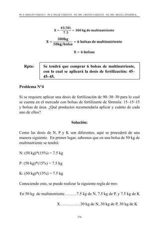 376
PH. D. ABSALÓN VÁSQUEZ V. - PH. D. ISSAAK VÁSQUEZ R. - ING. MSC. CRISTIAN VÁSQUEZ R. - ING. MSC. MIGUEL CAÑAMERO K.
Rpta: 	 Se tendrá que comprar 6 bolsas de multinutriente,
con lo cual se aplicará la dosis de fertilización: 45–
45–45.
Problema N°4
Si se requiere aplicar una dosis de fertilización de 90–30–30 para lo cual
se cuenta en el mercado con bolsas de fertilizante de fórmula: 15–15–15
y bolsas de úrea. ¿Qué productos recomendaría aplicar y cuánto de cada
uno de ellos?
Solución:
Como las dosis de N, P y K son diferentes, aquí se procederá de una
manera siguiente.  En primer lugar, sabemos que en una bolsa de 50 kg de
multinutriente se tendrá:
N: (50 kg)*(15%) = 7.5 kg
P: (50 kg)*(15%) = 7.5 kg
K: (50 kg)*(15%) = 7.5 kg
Conociendo esto, se puede realizar la siguiente regla de tres:
En 50 kg de multinutriente………7.5 kg de N, 7.5 kg de P, y 7.5 kg de K
                                     X……………30 kg de N, 30 kg de P, 30 kg de K
 