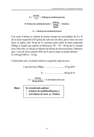 377
FUNDAMENTOS DE LA INGENIERÍA DE RIEGOS
Con estas 4 bolsas se cubrirá al mismo tiempo las necesidades de P y K
de la dosis requerida (30 kg/ha) de cada uno de ellos; pero como con esta
dosis se aplica sólo 30 kg de N, entonces para cubrir la dosis requerida
(90kg) se tendrá que aplicar la diferencia: 90 – 30 = 60 kg de N, usando
úrea. Para ello, se calcula el número de bolsas de úrea necesarias. Sabemos
que 1 saco de úrea contiene 46% de N, por lo tanto se puede afirmar:
N: (50 kg)*(46%) = 23 kg
Conociendo esto, se puede realizar la siguiente regla de tres:
1 saco de úrea (50kg)………….................. 23 kg deN          
                                                 X …………………….. 60 kg de N
Rpta:	 Se recomienda aplicar:
	 • 4 bolsas de multifertilizantes y
	 • 2.61 bolsas de urea
𝐗𝐗 =
𝟑𝟑𝟑𝟑(𝟓𝟓𝟓𝟓)
𝟕𝟕. 𝟓𝟓
= 𝟐𝟐𝟐𝟐𝟐𝟐 𝐤𝐤𝐤𝐤 𝐝𝐝𝐝𝐝 𝐦𝐦𝐦𝐦𝐦𝐦𝐦𝐦𝐦𝐦𝐦𝐦𝐦𝐦𝐦𝐦𝐦𝐦𝐦𝐦𝐦𝐦𝐦𝐦𝐦𝐦𝐦𝐦
𝐍𝐍° 𝐛𝐛𝐛𝐛𝐛𝐛𝐛𝐛𝐛𝐛𝐛𝐛 𝐝𝐝𝐝𝐝 𝐦𝐦𝐦𝐦𝐦𝐦𝐦𝐦𝐦𝐦𝐦𝐦𝐦𝐦𝐦𝐦𝐦𝐦𝐦𝐦𝐦𝐦𝐦𝐦𝐦𝐦𝐦𝐦 =
𝟐𝟐𝟐𝟐𝟐𝟐 𝐤𝐤𝐤𝐤
𝟓𝟓𝟓𝟓 𝐤𝐤𝐤𝐤
𝐛𝐛𝐛𝐛𝐛𝐛𝐛𝐛𝐛𝐛
= 𝟒𝟒 𝐛𝐛𝐛𝐛𝐛𝐛𝐛𝐛𝐛𝐛𝐛𝐛
𝐗𝐗 = 𝟒𝟒 𝐛𝐛𝐛𝐛𝐛𝐛𝐛𝐛𝐛𝐛𝐛𝐛 𝐝𝐝𝐝𝐝 𝐦𝐦𝐦𝐦𝐦𝐦𝐦𝐦𝐦𝐦𝐦𝐦𝐦𝐦𝐦𝐦𝐦𝐦𝐦𝐦𝐦𝐦𝐦𝐦𝐦𝐦𝐦𝐦𝐦𝐦
Con estas 4 bolsas se cubrirá al mismo tiempo las necesidades de P y K de la d
requerida (30 kg/ha) de cada uno de ellos; pero como con esta dosis se aplica sólo 3
de N, entonces para cubrir la dosis requerida (90kg) se tendrá que aplicar la diferen
90 – 30 = 60 kg de N, usando úrea. Para ello, se calcula el número de bolsas de ú
necesarias. Sabemos que 1 saco de úrea contiene 46% de N, por lo tanto se pu
afirmar:
N: (50 kg)*(46%) = 23 kg
Conociendo esto, se puede realizar la siguiente regla de tres:
1 saco de úrea (50kg)………… 23 kg deN
X …………………….. 60 kg de N
𝑿𝑿 =
𝟔𝟔𝟔𝟔(𝟓𝟓𝟓𝟓)
𝟐𝟐𝟐𝟐
= 𝟏𝟏𝟏𝟏𝟏𝟏 𝑘𝑘𝒈𝒈 𝒅𝒅𝒅𝒅 ú𝒓𝒓𝒓𝒓𝒓𝒓
𝑿𝑿 =
𝟏𝟏𝟏𝟏𝟏𝟏 𝒌𝒌𝒌𝒌
𝟓𝟓𝟓𝟓 𝒌𝒌𝒌𝒌/𝒃𝒃𝒃𝒃𝒃𝒃𝒃𝒃𝒃𝒃
= 𝟐𝟐. 𝟔𝟔𝟔𝟔 𝒃𝒃𝒃𝒃𝒃𝒃𝒃𝒃𝒃𝒃𝒃𝒃 𝒅𝒅𝒅𝒅 ú𝒓𝒓𝒓𝒓𝒓𝒓
Rpta:
Problema N°5
Si se desea aplicar una dosis de fertilización de 90–45–60, qué cantidad de producto
existentes en el mercado se deben comprar.
Solución:
Para ello, decidimos preparar una mezcla sobre la base de los productos: úrea,
superfosfato triple o fosfato diamónico y cloruro potásico; conociendo que:
 Úrea contiene: 46%N
 Superfosfato triple contiene: 46% de P2O5
Se recomienda aplicar:
 4 bolsas de multifertilizantes y
 2.61 bolsas de urea ≅ 3 bolsas
3 bolsas
 