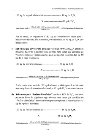 379
FUNDAMENTOS DE LA INGENIERÍA DE RIEGOS
	 100 kg de superfosfato triple --------------------- 46 kg de P2
O5
					 X --------------------- 45 kg de P2
O5
	 Por lo tanto, se requerirán 97.83 kg de superfosfato triple para 1
hectárea de terreno. De esa forma, obtendremos los 45 kg de P2
O5
que
necesitamos.
c) 	 Sabemos que el “cloruro potásico” contiene 60% de K2
O, entonces
podemos hacer la siguiente regla de tres para saber qué cantidad de
“cloruro potásico” necesitaremos para completar la necesidad de 60
kg de K para 1 hectárea:
	 	
100 kg de cloruro potásico --------------------- 60 kg de K2
O
	 	
	 	 	 X --------------------- 60 kg de K2
O
	 Por lo tanto, se requerirán 100 kg de cloruro potásico para 1 hectárea de
terreno y de esa forma obtendremos los 60 kg de K2
O que necesitamos.
d) 	 Sabemos que el “fosfato diamónico” contiene 46% de P2
O5,
entonces
podemos hacer la siguiente regla de tres para saber qué cantidad de
“fosfato diamónico” necesitaremos para completar la necesidad de 45
kg de P para 1 hectárea:
	 	
100 kg de fosfato diamónico --------------------- 46 kg de P2
O5
				 X --------------------- 45 kg de P2
O5
 