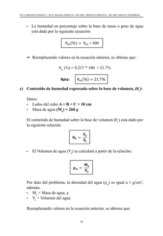 38
PH. D. ABSALÓN VÁSQUEZ V. - PH. D. ISSAAK VÁSQUEZ R. - ING. MSC. CRISTIAN VÁSQUEZ R. - ING. MSC. MIGUEL CAÑAMERO K.
•	 La humedad en porcentaje sobre la base de masa o peso de agua
está dada por la siguiente ecuación:
	 	 Reemplazando valores en la ecuación anterior, se obtiene que:
	 θm
(%) = 0.217 * 100  = 21.7%   
c) 	 Contenido de humedad expresado sobre la base de volumen, (θv
):
	 Datos:
	 •	 Lados del cubo A = B = C = 10 cm
	 •	 Masa de agua (Ma
) = 260 g
	 El contenido de humedad sobre la base de volumen (θv
) está dado por
la siguiente relación:
	 •	 El Volumen de agua (Va
) se calculará a partir de la relación:
	 Por dato del problema, la densidad del agua (ρw
) es igual a 1 g/cm3
;
además:
	 •	Ma
= Masa de agua, y  
	 •	Va
= Volumen del agua
	 Reemplazando valores en la ecuación anterior, se obtiene que:	
 