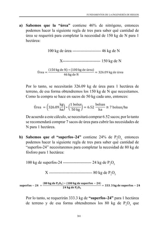 381
FUNDAMENTOS DE LA INGENIERÍA DE RIEGOS
a)	 Sabemos que la “úrea” contiene 46% de nitrógeno, entonces
podemos hacer la siguiente regla de tres para saber qué cantidad de
úrea se requerirá para completar la necesidad de 150 kg de N para 1
hectárea:
	 	 100 kg de úrea --------------------- 46 kg de N
	 	             X---------------------------- 150 kg de N
	 Por lo tanto, se necesitarán 326.09 kg de úrea para 1 hectárea de
terreno, de esa forma obtendremos los 150 kg de N que necesitamos.
Como la compra se hace en sacos de 50 kg cada uno, entonces:
	 De acuerdo a este cálculo, se necesitará comprar 6.52 sacos; por lo tanto
se recomendará comprar 7 sacos de úrea para cubrir las necesidades de
N para 1 hectárea.
b) 	Sabemos que el “superfos–24” contiene 24% de P2
O5,
entonces
podemos hacer la siguiente regla de tres para saber qué cantidad de
“superfos-24” necesitaremos para completar la necesidad de 80 kg de
fósforo para 1 hectárea:
	 100 kg de superfos-24 --------------------- 24 kg de P2
O5
	                    X -------------------------------- 80 kg de P2
O5
	 Por lo tanto, se requerirán 333.3 kg de “superfos–24” para 1 hectárea
de terreno y de esa forma obtendremos los 80 kg de P2
O5
que
a) Sabemos que la “úrea” contiene 46% de nitrógeno, entonces podemos hacer la
siguiente regla de tres para saber qué cantidad de úrea se requerirá para completar la
necesidad de 150 kg de N para 1 hectárea:
100 kg de úrea --------------------- 46 kg de N
X --------------------- 150 kg de N
Úrea =
(150 kg de N) ∗ (100 kg de úrea)
46 kg de N
= 326.09 kg de úrea
Por lo tanto, se necesitarán 326.09 kg de úrea para 1 hectárea de terreno, de esa forma
obtendremos los 150 kg de N que necesitamos. Como la compra se hace en sacos de 50
kg cada uno, entonces:
Úrea = (326.09
kg
ha
) ∗ (
1 bolsa
50 kg
) = 6.52
bolsas
ha
≅ 7 bolsas/ha
De acuerdo a este cálculo, se necesitará comprar 6.52 sacos; por lo tanto se
recomendará comprar 7 sacos de úrea para cubrir las necesidades de N para 1 hectárea.
b) Sabemos que el “superfos–24” contiene 24% de P2O5, entonces podemos hacer la
siguiente regla de tres para saber qué cantidad de “superfos-24” necesitaremos para
completar la necesidad de 80 kg de fósforo para 1 hectárea:
100 kg de superfos-24 --------------------- 24 kg de P2O5
X --------------------- 80 kg de P2O5
𝐬𝐬𝐬𝐬𝐬𝐬𝐬𝐬𝐬𝐬𝐬𝐬𝐬𝐬𝐬𝐬 − 𝟐𝟐𝟐𝟐 =
(𝟖𝟖𝟖𝟖 𝐤𝐤𝐤𝐤 𝐝𝐝𝐝𝐝 𝐏𝐏𝟐𝟐𝐎𝐎𝟓𝟓) ∗ (𝟏𝟏𝟏𝟏𝟏𝟏 𝐤𝐤𝐤𝐤 𝐝𝐝𝐝𝐝 𝐬𝐬𝐬𝐬𝐬𝐬𝐬𝐬𝐬𝐬𝐬𝐬𝐬𝐬𝐬𝐬 − 𝟐𝟐𝟐𝟐)
𝟐𝟐𝟐𝟐 𝐤𝐤𝐤𝐤 𝐝𝐝𝐝𝐝 𝐏𝐏𝟐𝟐𝐎𝐎𝟓𝟓
= 𝟑𝟑𝟑𝟑𝟑𝟑. 𝟑𝟑 𝐤𝐤𝐤𝐤 𝐝𝐝𝐝𝐝 𝐬𝐬𝐬𝐬𝐬𝐬𝐬𝐬𝐬𝐬𝐬𝐬𝐬𝐬𝐬𝐬 − 𝟐𝟐𝟐𝟐
Por lo tanto, se requerirán 333.3 kg de “superfos–24” para 1 hectárea de terreno y de
esa forma obtendremos los 80 kg de P2O5 que necesitamos. Como la compra se hace en
sacos de 50 kg cada uno, entonces:
𝐒𝐒𝐒𝐒𝐒𝐒𝐒𝐒𝐒𝐒𝐒𝐒𝐒𝐒𝐒𝐒 − 𝟐𝟐𝟐𝟐 = (𝟑𝟑𝟑𝟑𝟑𝟑. 𝟑𝟑𝟑𝟑
𝒌𝒌𝒌𝒌
𝒉𝒉𝒉𝒉
) ∗ (
𝟏𝟏 𝒃𝒃𝒃𝒃𝒃𝒃𝒃𝒃𝒃𝒃
𝟓𝟓𝟓𝟓 𝒌𝒌𝒌𝒌
) = 𝟔𝟔. 𝟔𝟔𝟔𝟔
𝒃𝒃𝒃𝒃𝒃𝒃𝒃𝒃𝒃𝒃𝒃𝒃
𝒉𝒉𝒉𝒉
≅ 𝟕𝟕 𝒃𝒃𝒃𝒃𝒃𝒃𝒃𝒃𝒃𝒃𝒃𝒃/𝒉𝒉𝒉𝒉
 