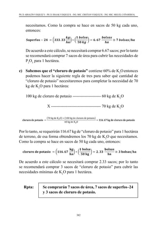382
PH. D. ABSALÓN VÁSQUEZ V. - PH. D. ISSAAK VÁSQUEZ R. - ING. MSC. CRISTIAN VÁSQUEZ R. - ING. MSC. MIGUEL CAÑAMERO K.
necesitamos. Como la compra se hace en sacos de 50 kg cada uno,
entonces:
	 De acuerdo a este cálculo, se necesitará comprar 6.67 sacos; por lo tanto
se recomendará comprar 7 sacos de úrea para cubrir las necesidades de
P2
O5
para 1 hectárea.
c) 	 Sabemos que el “cloruro de potasio” contiene 60% de K2
Oentonces
podemos hacer la siguiente regla de tres para saber qué cantidad de
“cloruro de potasio” necesitaremos para completar la necesidad de 70
kg de K2
O para 1 hectárea:
	 100 kg de cloruro de potasio --------------------- 60 kg de K2
O
	 	 X ------------------------------------- 70 kg de K2
O
Por lo tanto, se requerirán 116.67 kg de “cloruro de potasio” para 1 hectárea
de terreno, de esa forma obtendremos los 70 kg de K2
O que necesitamos.
Como la compra se hace en sacos de 50 kg cada uno, entonces:
De acuerdo a este cálculo se necesitará comprar 2.33 sacos; por lo tanto
se recomendará comprar 3 sacos de “cloruro de potasio” para cubrir las
necesidades mínimas de K2
O para 1 hectárea.
Rpta: 	 Se comprarán 7 sacos de úrea, 7 sacos de superfos–24
y 3 sacos de cloruro de potasio.
 