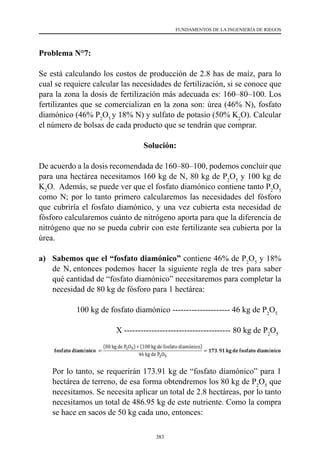 383
FUNDAMENTOS DE LA INGENIERÍA DE RIEGOS
Problema N°7:
Se está calculando los costos de producción de 2.8 has de maíz, para lo
cual se requiere calcular las necesidades de fertilización, si se conoce que
para la zona la dosis de fertilización más adecuada es: 160–80–100. Los
fertilizantes que se comercializan en la zona son: úrea (46% N), fosfato
diamónico (46% P2
O5
y 18% N) y sulfato de potasio (50% K2
O). Calcular
el número de bolsas de cada producto que se tendrán que comprar.
Solución:
De acuerdo a la dosis recomendada de 160–80–100, podemos concluir que
para una hectárea necesitamos 160 kg de N, 80 kg de P2
O5
y 100 kg de
K2
O.  Además, se puede ver que el fosfato diamónico contiene tanto P2
O5
como N; por lo tanto primero calcularemos las necesidades del fósforo
que cubriría el fosfato diamónico, y una vez cubierta esta necesidad de
fósforo calcularemos cuánto de nitrógeno aporta para que la diferencia de
nitrógeno que no se pueda cubrir con este fertilizante sea cubierta por la
úrea.
a)	 Sabemos que el “fosfato diamónico” contiene 46% de P2
O5
y 18%
de N, entonces podemos hacer la siguiente regla de tres para saber
qué cantidad de “fosfato diamónico” necesitaremos para completar la
necesidad de 80 kg de fósforo para 1 hectárea:
	 	 100 kg de fosfato diamónico --------------------- 46 kg de P2
O5
			 X --------------------------------------- 80 kg de P2
O5
	 Por lo tanto, se requerirán 173.91 kg de “fosfato diamónico” para 1
hectárea de terreno, de esa forma obtendremos los 80 kg de P2
O5
que
necesitamos. Se necesita aplicar un total de 2.8 hectáreas, por lo tanto
necesitamos un total de 486.95 kg de este nutriente. Como la compra
se hace en sacos de 50 kg cada uno, entonces:
 