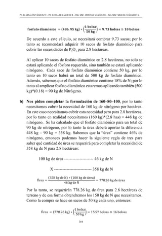 384
PH. D. ABSALÓN VÁSQUEZ V. - PH. D. ISSAAK VÁSQUEZ R. - ING. MSC. CRISTIAN VÁSQUEZ R. - ING. MSC. MIGUEL CAÑAMERO K.
	 De acuerdo a este cálculo, se necesitará comprar 9.73 sacos; por lo
tanto se recomendará adquirir 10 sacos de fosfato diamónico para
cubrir las necesidades de P2
O5
para 2.8 hectáreas.
	 Al aplicar 10 sacos de fosfato diamónico en 2.8 hectáreas, no solo se
estará aplicando el fósforo requerido, sino también se estará aplicando
nitrógeno. Cada saco de fosfato diamónico contiene 50 kg, por lo
tanto en 10 sacos habrá un total de 500 kg de fosfato diamónico.
Además, sabemos que el fosfato diamónico contiene 18% de N; por lo
tanto al amplicar fosfato diamónico estaremos aplicando también (500
kg)*(0.18) = 90 kg de Nitrógeno.
b) 	 Nos piden completar la formulación de 160–80–100, por lo tanto
necesitamos cubrir la necesidad de 160 kg de nitrógeno por hectárea.
En este caso necesitamos cubrir esta necesidad pero para 2.8 hectáreas,
por lo tanto en realidad necesitamos (160 kg)*(2.8 has) = 448 kg de
nitrógeno.  Se ha calculado que el fosfato diamónico para un total de
90 kg de nitrógeno, por lo tanto la úrea deberá aportar la diferencia
448 kg – 90 kg = 358 kg. Sabemos que la “úrea” contiene 46% de
nitrógeno, entonces podemos hacer la siguiente regla de tres para
saber qué cantidad de úrea se requerirá para completar la necesidad de
358 kg de N para 2.8 hectáreas:
		 100 kg de úrea --------------------- 46 kg de N
		 X --------------------------- 358 kg de N
	 Por lo tanto, se requerirán 778.26 kg de úrea para 2.8 hectáreas de
terreno y de esa forma obtendremos los 150 kg de N que necesitamos.
Como la compra se hace en sacos de 50 kg cada uno, entonces:
 