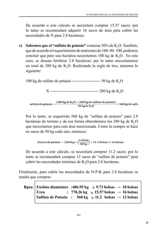 385
FUNDAMENTOS DE LA INGENIERÍA DE RIEGOS
	 De acuerdo a este cálculo se necesitará comprar 15.57 sacos; por
lo tanto se recomendará adquirir 16 sacos de úrea para cubrir las
necesidades de N para 2.8 hectáreas.
c) 	 Sabemos que el “sulfato de potasio” contiene 50% de K2
O. También,  
quedeacuerdoalrequerimientodenutrientesde160–80–100,podemos
concluir que para una hectárea necesitamos 100 kg de K2
O.  En este
caso, se desean fertilizar 2.8 hectáreas; por lo tanto necesitaremos
un total de 280 kg de K2
O. Realizando la regla de tres, tenemos lo
siguiente:
	 100 kg de sulfato de potasio --------------------- 50 kg de K2
O
                           X ------------------------------------ 280 kg de K2
O
	 Por lo tanto, se requerirán 560 kg de “sulfato de potasio” para 2.8
hectáreas de terreno y de esa forma obtendremos los 280 kg de K2
O
que necesitamos para esta área mencionada. Como la compra se hace
en sacos de 50 kg cada uno, entonces:
	 De acuerdo a este cálculo, se necesitará comprar 11.2 sacos; por lo
tanto se recomendará comprar 12 sacos de “sulfato de potasio” para
cubrir las necesidades mínimas de K2
O para 2.8 hectáreas.
Finalmente, para cubrir las necesidades de N-P-K para 2.8 hectáreas se
tendrá que comprar:
Rpta:	 Fosfato diamónico	 :	
486.95 kg
293
50 kg
De acuerdo a este cálculo se necesitará comprar 15.57 sacos; por
recomendará adquirir 16 sacos de úrea para cubrir las necesidades de
hectáreas.
c) Sabemos que el “sulfato de potasio” contiene 50% de K2O. También, que
al requerimiento de nutrientes de 160–80–100, podemos concluir qu
hectárea necesitamos 100 kg de K2O. En este caso, se desean fertilizar 2.
por lo tanto necesitaremos un total de 280 kg de K2O. Realizando la re
tenemos lo siguiente:
100 kg de sulfato de potasio --------------------- 50 kg de K2O
X --------------------- 280 kg de K2O
𝐬𝐬𝐬𝐬𝐬𝐬𝐬𝐬𝐬𝐬𝐬𝐬𝐬𝐬 𝐝𝐝𝐝𝐝 𝐩𝐩𝐩𝐩𝐩𝐩𝐩𝐩𝐩𝐩𝐩𝐩𝐩𝐩 =
(𝟐𝟐𝟐𝟐𝟐𝟐 𝐤𝐤𝐤𝐤 𝐝𝐝𝐝𝐝 𝐊𝐊𝟐𝟐𝐎𝐎) ∗ (𝟏𝟏𝟏𝟏𝟏𝟏 𝐤𝐤𝐤𝐤 𝐝𝐝𝐝𝐝 𝐬𝐬𝐬𝐬𝐬𝐬𝐬𝐬𝐬𝐬𝐬𝐬𝐨𝐨 𝐝𝐝𝐝𝐝 𝐩𝐩𝐩𝐩𝐩𝐩𝐩𝐩𝐩𝐩𝐩𝐩𝐩𝐩)
𝟓𝟓𝟓𝟓 𝐤𝐤𝐤𝐤 𝐝𝐝𝐝𝐝 𝐊𝐊𝟐𝟐𝐎𝐎
= 𝟓𝟓𝟓𝟓𝟓𝟓 𝐤𝐤𝐤𝐤 𝐝𝐝𝐝𝐝 𝐬𝐬𝐬𝐬𝐬𝐬𝐬𝐬
Por lo tanto, se requerirán 560 kg de “sulfato de potasio” para 2.8 hectárea
y de esa forma obtendremos los 280 kg de K2O que necesitamos par
mencionada. Como la compra se hace en sacos de 50 kg cada uno, entonce
𝐜𝐜𝐜𝐜𝐜𝐜𝐜𝐜𝐜𝐜𝐜𝐜𝐜𝐜 𝐝𝐝𝐝𝐝 𝐩𝐩𝐩𝐩𝐩𝐩𝐩𝐩𝐩𝐩𝐩𝐩𝐩𝐩 = (𝟓𝟓𝟓𝟓𝟓𝟓 𝒌𝒌𝒌𝒌) ∗ (
𝟏𝟏 𝒃𝒃𝒃𝒃𝒃𝒃𝒃𝒃𝒃𝒃
𝟓𝟓𝟓𝟓 𝒌𝒌𝒌𝒌
) = 𝟏𝟏𝟏𝟏. 𝟐𝟐 𝒃𝒃𝒃𝒃𝒃𝒃𝒃𝒃𝒃𝒃𝒃𝒃 ≅ 𝟏𝟏𝟏𝟏 𝒃𝒃𝒃𝒃𝒃𝒃𝒃𝒃𝒃𝒃𝒃𝒃
De acuerdo a este cálculo, se necesitará comprar 11.2 sacos; por
recomendará comprar 12 sacos de “sulfato de potasio” para cubrir las
mínimas de K2O para 2.8 hectáreas.
Finalmente, para cubrir las necesidades de N-P-K para 2.8 hectáreas se tend
comprar:
Fosfato diamónico: 𝟒𝟒𝟒𝟒𝟒𝟒. 𝟗𝟗𝟗𝟗 𝒌𝒌𝒌𝒌 ≅ 𝟗𝟗. 𝟕𝟕𝟕𝟕 𝒃𝒃𝒃𝒃𝒃𝒃𝒃𝒃𝒃𝒃𝒃𝒃 → 𝟏𝟏𝟏𝟏 𝒃𝒃𝒃𝒃𝒃𝒃𝒃𝒃𝒃𝒃𝒃𝒃
Rpta: Úrea : 𝟕𝟕𝟕𝟕𝟕𝟕. 𝟐𝟐𝟐𝟐 𝒌𝒌𝒌𝒌 ≅ 𝟏𝟏𝟏𝟏. 𝟓𝟓𝟓𝟓 𝒃𝒃𝒃𝒃𝒃𝒃𝒃𝒃𝒃𝒃𝒃𝒃 → 𝟏𝟏𝟏𝟏 𝒃𝒃𝒃𝒃𝒃𝒃𝒃𝒃𝒃𝒃𝒃𝒃
Sulfato de Potasio : 𝟓𝟓𝟓𝟓𝟓𝟓 𝒌𝒌𝒌𝒌 ≅ 𝟏𝟏𝟏𝟏. 𝟐𝟐 𝒃𝒃𝒃𝒃𝒃𝒃𝒃𝒃𝒃𝒃𝒃𝒃 → 𝟏𝟏𝟏𝟏 𝒃𝒃𝒃𝒃𝒃𝒃𝒃𝒃𝒃𝒃𝒃𝒃
9.73 bolsas → 10 bolsas
	 Úrea	:	 778.26 kg
293
Úrea = (778.26 kg) ∗ (
1 bolsa
50 kg
) = 15.57 bolsas ≅ 16 bolsas
De acuerdo a este cálculo se necesitará comprar 15.57 sacos; por lo
recomendará adquirir 16 sacos de úrea para cubrir las necesidades de
hectáreas.
c) Sabemos que el “sulfato de potasio” contiene 50% de K2O. También, que
al requerimiento de nutrientes de 160–80–100, podemos concluir que
hectárea necesitamos 100 kg de K2O. En este caso, se desean fertilizar 2.8
por lo tanto necesitaremos un total de 280 kg de K2O. Realizando la reg
tenemos lo siguiente:
100 kg de sulfato de potasio --------------------- 50 kg de K2O
X --------------------- 280 kg de K2O
𝐬𝐬𝐬𝐬𝐬𝐬𝐬𝐬𝐬𝐬𝐬𝐬𝐬𝐬 𝐝𝐝𝐝𝐝 𝐩𝐩𝐩𝐩𝐩𝐩𝐩𝐩𝐩𝐩𝐩𝐩𝐩𝐩 =
(𝟐𝟐𝟐𝟐𝟐𝟐 𝐤𝐤𝐤𝐤 𝐝𝐝𝐝𝐝 𝐊𝐊𝟐𝟐𝐎𝐎) ∗ (𝟏𝟏𝟏𝟏𝟏𝟏 𝐤𝐤𝐤𝐤 𝐝𝐝𝐝𝐝 𝐬𝐬𝐬𝐬𝐬𝐬𝐬𝐬𝐬𝐬𝐬𝐬𝐨𝐨 𝐝𝐝𝐝𝐝 𝐩𝐩𝐩𝐩𝐩𝐩𝐩𝐩𝐩𝐩𝐩𝐩𝐩𝐩)
𝟓𝟓𝟓𝟓 𝐤𝐤𝐤𝐤 𝐝𝐝𝐝𝐝 𝐊𝐊𝟐𝟐𝐎𝐎
= 𝟓𝟓𝟓𝟓𝟓𝟓 𝐤𝐤𝐤𝐤 𝐝𝐝𝐝𝐝 𝐬𝐬𝐬𝐬𝐬𝐬𝐬𝐬𝐬𝐬
Por lo tanto, se requerirán 560 kg de “sulfato de potasio” para 2.8 hectáreas
y de esa forma obtendremos los 280 kg de K2O que necesitamos para
mencionada. Como la compra se hace en sacos de 50 kg cada uno, entonces
𝐜𝐜𝐜𝐜𝐜𝐜𝐜𝐜𝐜𝐜𝐜𝐜𝐜𝐜 𝐝𝐝𝐝𝐝 𝐩𝐩𝐩𝐩𝐩𝐩𝐩𝐩𝐩𝐩𝐩𝐩𝐩𝐩 = (𝟓𝟓𝟓𝟓𝟓𝟓 𝒌𝒌𝒌𝒌) ∗ (
𝟏𝟏 𝒃𝒃𝒃𝒃𝒃𝒃𝒃𝒃𝒃𝒃
𝟓𝟓𝟓𝟓 𝒌𝒌𝒌𝒌
) = 𝟏𝟏𝟏𝟏. 𝟐𝟐 𝒃𝒃𝒃𝒃𝒃𝒃𝒃𝒃𝒃𝒃𝒃𝒃 ≅ 𝟏𝟏𝟏𝟏 𝒃𝒃𝒃𝒃𝒃𝒃𝒃𝒃𝒃𝒃𝒃𝒃
De acuerdo a este cálculo, se necesitará comprar 11.2 sacos; por lo
recomendará comprar 12 sacos de “sulfato de potasio” para cubrir las n
mínimas de K2O para 2.8 hectáreas.
Finalmente, para cubrir las necesidades de N-P-K para 2.8 hectáreas se tend
comprar:
Fosfato diamónico: 𝟒𝟒𝟒𝟒𝟒𝟒. 𝟗𝟗𝟗𝟗 𝒌𝒌𝒌𝒌 ≅ 𝟗𝟗. 𝟕𝟕𝟕𝟕 𝒃𝒃𝒃𝒃𝒃𝒃𝒃𝒃𝒃𝒃𝒃𝒃 → 𝟏𝟏𝟏𝟏 𝒃𝒃𝒃𝒃𝒃𝒃𝒃𝒃𝒃𝒃𝒃𝒃
Rpta: Úrea : 𝟕𝟕𝟕𝟕𝟕𝟕. 𝟐𝟐𝟐𝟐 𝒌𝒌𝒌𝒌 ≅ 𝟏𝟏𝟏𝟏. 𝟓𝟓𝟓𝟓 𝒃𝒃𝒃𝒃𝒃𝒃𝒃𝒃𝒃𝒃𝒃𝒃 → 𝟏𝟏𝟏𝟏 𝒃𝒃𝒃𝒃𝒃𝒃𝒃𝒃𝒃𝒃𝒃𝒃
Sulfato de Potasio : 𝟓𝟓𝟓𝟓𝟓𝟓 𝒌𝒌𝒌𝒌 ≅ 𝟏𝟏𝟏𝟏. 𝟐𝟐 𝒃𝒃𝒃𝒃𝒃𝒃𝒃𝒃𝒃𝒃𝒃𝒃 → 𝟏𝟏𝟏𝟏 𝒃𝒃𝒃𝒃𝒃𝒃𝒃𝒃𝒃𝒃𝒃𝒃
15.57 bolsas → 16 bolsas
	 Sulfato de Potasio	 :	 560 kg
293
de 50 kg cada uno, entonces:
Úrea = (778.26 kg) ∗ (
1 bolsa
50 kg
) = 15.57 bolsas ≅ 16 bolsas
De acuerdo a este cálculo se necesitará comprar 15.57 sacos; por l
recomendará adquirir 16 sacos de úrea para cubrir las necesidades de
hectáreas.
c) Sabemos que el “sulfato de potasio” contiene 50% de K2O. También, que
al requerimiento de nutrientes de 160–80–100, podemos concluir que
hectárea necesitamos 100 kg de K2O. En este caso, se desean fertilizar 2.8
por lo tanto necesitaremos un total de 280 kg de K2O. Realizando la re
tenemos lo siguiente:
100 kg de sulfato de potasio --------------------- 50 kg de K2O
X --------------------- 280 kg de K2O
𝐬𝐬𝐬𝐬𝐬𝐬𝐬𝐬𝐬𝐬𝐬𝐬𝐬𝐬 𝐝𝐝𝐝𝐝 𝐩𝐩𝐩𝐩𝐩𝐩𝐩𝐩𝐩𝐩𝐩𝐩𝐩𝐩 =
(𝟐𝟐𝟐𝟐𝟐𝟐 𝐤𝐤𝐤𝐤 𝐝𝐝𝐝𝐝 𝐊𝐊𝟐𝟐𝐎𝐎) ∗ (𝟏𝟏𝟏𝟏𝟏𝟏 𝐤𝐤𝐤𝐤 𝐝𝐝𝐝𝐝 𝐬𝐬𝐬𝐬𝐬𝐬𝐬𝐬𝐬𝐬𝐬𝐬𝐨𝐨 𝐝𝐝𝐝𝐝 𝐩𝐩𝐩𝐩𝐩𝐩𝐩𝐩𝐩𝐩𝐩𝐩𝐩𝐩)
𝟓𝟓𝟓𝟓 𝐤𝐤𝐤𝐤 𝐝𝐝𝐝𝐝 𝐊𝐊𝟐𝟐𝐎𝐎
= 𝟓𝟓𝟓𝟓𝟓𝟓 𝐤𝐤𝐤𝐤 𝐝𝐝𝐝𝐝 𝐬𝐬𝐬𝐬𝐬𝐬𝐬𝐬𝐬𝐬
Por lo tanto, se requerirán 560 kg de “sulfato de potasio” para 2.8 hectáreas
y de esa forma obtendremos los 280 kg de K2O que necesitamos para
mencionada. Como la compra se hace en sacos de 50 kg cada uno, entonces
𝐜𝐜𝐜𝐜𝐜𝐜𝐜𝐜𝐜𝐜𝐜𝐜𝐜𝐜 𝐝𝐝𝐝𝐝 𝐩𝐩𝐩𝐩𝐩𝐩𝐩𝐩𝐩𝐩𝐩𝐩𝐩𝐩 = (𝟓𝟓𝟓𝟓𝟓𝟓 𝒌𝒌𝒌𝒌) ∗ (
𝟏𝟏 𝒃𝒃𝒃𝒃𝒃𝒃𝒃𝒃𝒃𝒃
𝟓𝟓𝟓𝟓 𝒌𝒌𝒌𝒌
) = 𝟏𝟏𝟏𝟏. 𝟐𝟐 𝒃𝒃𝒃𝒃𝒃𝒃𝒃𝒃𝒃𝒃𝒃𝒃 ≅ 𝟏𝟏𝟏𝟏 𝒃𝒃𝒃𝒃𝒃𝒃𝒃𝒃𝒃𝒃𝒃𝒃
De acuerdo a este cálculo, se necesitará comprar 11.2 sacos; por l
recomendará comprar 12 sacos de “sulfato de potasio” para cubrir las n
mínimas de K2O para 2.8 hectáreas.
Finalmente, para cubrir las necesidades de N-P-K para 2.8 hectáreas se tend
comprar:
Fosfato diamónico: 𝟒𝟒𝟒𝟒𝟒𝟒. 𝟗𝟗𝟗𝟗 𝒌𝒌𝒌𝒌 ≅ 𝟗𝟗. 𝟕𝟕𝟕𝟕 𝒃𝒃𝒃𝒃𝒃𝒃𝒃𝒃𝒃𝒃𝒃𝒃 → 𝟏𝟏𝟏𝟏 𝒃𝒃𝒃𝒃𝒃𝒃𝒃𝒃𝒃𝒃𝒃𝒃
Rpta: Úrea : 𝟕𝟕𝟕𝟕𝟕𝟕. 𝟐𝟐𝟐𝟐 𝒌𝒌𝒌𝒌 ≅ 𝟏𝟏𝟏𝟏. 𝟓𝟓𝟓𝟓 𝒃𝒃𝒃𝒃𝒃𝒃𝒃𝒃𝒃𝒃𝒃𝒃 → 𝟏𝟏𝟏𝟏 𝒃𝒃𝒃𝒃𝒃𝒃𝒃𝒃𝒃𝒃𝒃𝒃
Sulfato de Potasio : 𝟓𝟓𝟓𝟓𝟓𝟓 𝒌𝒌𝒌𝒌 ≅ 𝟏𝟏𝟏𝟏. 𝟐𝟐 𝒃𝒃𝒃𝒃𝒃𝒃𝒃𝒃𝒃𝒃𝒃𝒃 → 𝟏𝟏𝟏𝟏 𝒃𝒃𝒃𝒃𝒃𝒃𝒃𝒃𝒃𝒃𝒃𝒃
11.2 bolsas → 12 bolsas
46 kg de N
Por lo tanto, se requerirán 778.26 kg de
forma obtendremos los 150 kg de N que ne
de 50 kg cada uno, entonces:
Úrea = (778.26 kg) ∗ (
1 bol
50 k
De acuerdo a este cálculo se necesita
recomendará adquirir 16 sacos de úrea
hectáreas.
c) Sabemos que el “sulfato de potasio” co
al requerimiento de nutrientes de 160
hectárea necesitamos 100 kg de K2O. En
por lo tanto necesitaremos un total de
tenemos lo siguiente:
100 kg de sulfato de potasio --------
X --------
𝐬𝐬𝐬𝐬𝐬𝐬𝐬𝐬𝐬𝐬𝐬𝐬𝐬𝐬 𝐝𝐝𝐝𝐝 𝐩𝐩𝐩𝐩𝐩𝐩𝐩𝐩𝐩𝐩𝐩𝐩𝐩𝐩 =
(𝟐𝟐𝟐𝟐𝟐𝟐 𝐤𝐤𝐤𝐤 𝐝𝐝𝐝𝐝 𝐊𝐊𝟐𝟐𝐎𝐎) ∗ (𝟏𝟏𝟏𝟏𝟏𝟏 𝐤𝐤𝐤𝐤 𝐝𝐝
𝟓𝟓𝟓𝟓 𝐤𝐤𝐤𝐤 𝐝𝐝𝐝𝐝 𝐊𝐊
Por lo tanto, se requerirán 560 kg de “sulfa
y de esa forma obtendremos los 280 k
mencionada. Como la compra se hace en s
𝐜𝐜𝐜𝐜𝐜𝐜𝐜𝐜𝐜𝐜𝐜𝐜𝐜𝐜 𝐝𝐝𝐝𝐝 𝐩𝐩𝐩𝐩𝐩𝐩𝐩𝐩𝐩𝐩𝐩𝐩𝐩𝐩 = (𝟓𝟓𝟓𝟓𝟓𝟓 𝒌𝒌𝒌𝒌) ∗ (
De acuerdo a este cálculo, se necesit
recomendará comprar 12 sacos de “sulfa
mínimas de K2O para 2.8 hectáreas.
Finalmente, para cubrir las necesidades de
comprar:
Fosfato diamónico: 𝟒𝟒𝟒𝟒𝟒𝟒. 𝟗𝟗𝟗𝟗 𝒌𝒌𝒌𝒌 ≅ 𝟗𝟗
Rpta: Úrea : 𝟕𝟕𝟕𝟕𝟕𝟕. 𝟐𝟐𝟐𝟐 𝒌𝒌𝒌𝒌 ≅ 𝟏𝟏
Sulfato de Potasio : 𝟓𝟓𝟓𝟓𝟓𝟓 𝒌𝒌𝒌𝒌 ≅ 𝟏𝟏𝟏𝟏. 𝟐𝟐
 