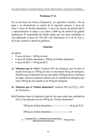 386
PH. D. ABSALÓN VÁSQUEZ V. - PH. D. ISSAAK VÁSQUEZ R. - ING. MSC. CRISTIAN VÁSQUEZ R. - ING. MSC. MIGUEL CAÑAMERO K.
Problema N° 8:
En la provincia de Chota (Cajamarca), un agricultor siembra 1 ha de
papa y su abonamiento lo realiza de la siguiente manera: 2 sacos de
úrea, 6 sacos de fosfato diamónico, 3 sacos de cloruro de potasio (KCl)
y adicionalmente le aplica a su cultivo 3,000 kg de estiércol de gallina
(gallinaza). El responsable del fundo indica que con estas cantidades se
está aplicando la dosis de 120–160–120. Determinar el % de N, P2
O5
y
K2
O que contiene o aporta la gallinaza.
Solución:
Se aplica:
•	 2 sacos de úrea = 100 kg de úrea
•	 6 sacos de fosfato diamónico =300 kg de fosfato diamónico
•	 3 sacos de KCl = 150 kg de KCl.
a)	 Sabemos que la “úrea” contiene 46% de nitrógeno; por lo tanto se
puede decir que en 100 kg de úrea se encuentran 46 kg de nitrógeno.  
Debido a que el agricultor en este caso aplica 100 kg de úrea a 1 hectárea
de papa, entonces podemos afirmar que la cantidad de nitrógeno que
estos 100 kg de úrea aporta es de 46 kg de nitrógeno.
b) 	 Sabemos que el “fosfato diamónico” contiene 46% de P2
O5
y 18%
de Nentonces:
b.1) Podemos hacer la siguiente regla de tres para saber que cantidad de
P2
O5
se ha aplicado con los 300 kg de “fosfato diamónico”:
	 	 100 kg de fosfato diamónico --------------------- 46 kg de P2
O5
	 	 300 kg de fosfato diamónico --------------------- X
 