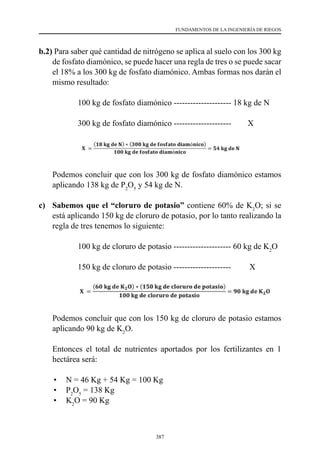 387
FUNDAMENTOS DE LA INGENIERÍA DE RIEGOS
b.2) Para saber qué cantidad de nitrógeno se aplica al suelo con los 300 kg
de fosfato diamónico, se puede hacer una regla de tres o se puede sacar
el 18% a los 300 kg de fosfato diamónico. Ambas formas nos darán el
mismo resultado:
	 	 100 kg de fosfato diamónico --------------------- 18 kg de N
	 	 300 kg de fosfato diamónico ---------------------        X
	 Podemos concluir que con los 300 kg de fosfato diamónico estamos
aplicando 138 kg de P2
O5
y 54 kg de N.
c) 	 Sabemos que el “cloruro de potasio” contiene 60% de K2
O; si se
está aplicando 150 kg de cloruro de potasio, por lo tanto realizando la
regla de tres tenemos lo siguiente:	
	 	 100 kg de cloruro de potasio --------------------- 60 kg de K2
O
	 	 150 kg de cloruro de potasio ---------------------         X
	 Podemos concluir que con los 150 kg de cloruro de potasio estamos
aplicando 90 kg de K2
O.
	 Entonces el total de nutrientes aportados por los fertilizantes en 1
hectárea será:
•	 N = 46 Kg + 54 Kg = 100 Kg
•	 P2
O5
= 138 Kg
•	 K2
O = 90 Kg
 