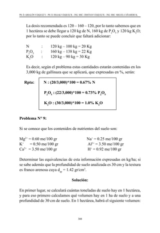 388
PH. D. ABSALÓN VÁSQUEZ V. - PH. D. ISSAAK VÁSQUEZ R. - ING. MSC. CRISTIAN VÁSQUEZ R. - ING. MSC. MIGUEL CAÑAMERO K.
	 La dosis recomendada es 120 – 160 – 120, por lo tanto sabemos que en
1 hectárea se debe llegar a 120 kg de N, 160 kg de P2
O5
y 120 kg K2
O;
por lo tanto se puede concluir que faltará adicionar:
N            : 	 120 kg – 100 kg = 20 Kg
P2
O5
       : 	 160 kg – 138 kg = 22 Kg
K2
O        : 	 120 kg – 90 kg = 30 Kg
	 Es decir, según el problema estas cantidades estarán contenidas en los
3,000 kg de gallinaza que se aplicará, que expresadas en %, serán:
Rpta:	 N : (20/3,000)*100 = 0.67% N
		P2
O5
: (22/3,000)*100 = 0.73% P2
O5
		K2
O : (30/3,000)*100 = 1.0% K2
O
Problema N° 9:
Si se conoce que los contenidos de nutrientes del suelo son:
Mg2+
= 0.60 me/100 gr                             Na+
= 0.25 me/100 gr
K+
      = 0.50 me/100 gr                             Al3+
= 3.50 me/100 gr
Ca2+
  = 3.50 me/100 gr                              H+
= 0.92 me/100 gr
Determinar las equivalencias de esta información expresadas en kg/ha; si
se sabe además que la profundidad de suelo analizada es 30 cm y la textura
es franco arenosa cuya dap
= 1.42 gr/cm3
.
Solución:
En primer lugar, se calculará cuántas toneladas de suelo hay en 1 hectárea,
y para eso primero calculamos qué volumen hay en 1 ha de suelo y a una
profundidad de 30 cm de suelo. En 1 hectárea, habrá el siguiente volumen:
 