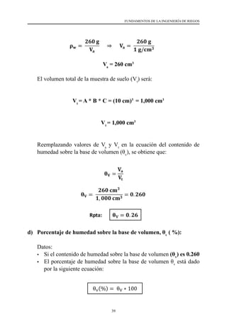 39
FUNDAMENTOS DE LA INGENIERÍA DE RIEGOS
	Va
= 260 cm3
	 El volumen total de la muestra de suelo (Vt
) será:
	Vt
= A * B * C = (10 cm)3
= 1,000 cm3
	Vt
= 1,000 cm3
	 Reemplazando valores de Va
y Vt
en la ecuación del contenido de
humedad sobre la base de volumen (θv
), se obtiene que:
	 	
d) 	 Porcentaje de humedad sobre la base de volumen, θv
( %):
	 Datos:
•	 Si el contenido de humedad sobre la base de volumen (θv
) es 0.260
•	 El porcentaje de humedad sobre la base de volumen θv
está dado
por la siguiente ecuación:
 