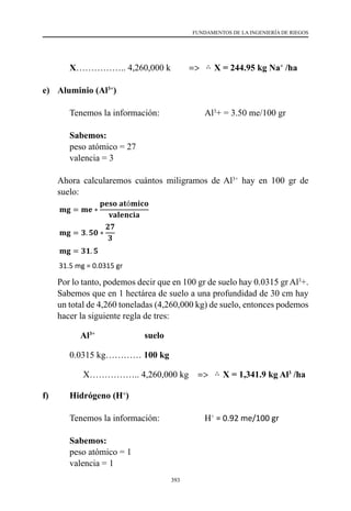 393
FUNDAMENTOS DE LA INGENIERÍA DE RIEGOS
	 X…………….. 4,260,000 k	 =>
297
(4,260,000 kg) de suelo, por lo tanto podemos hacer la siguiente regla de tres:
Mg2+ suelo
0.0072 kg………………..…𝟏𝟏𝟏𝟏𝟏𝟏 𝒌𝒌𝒌𝒌
𝐗𝐗 ……………..…… 4,260,000 kg ⇒ ∴ 𝐗𝐗 = 𝟑𝟑𝟑𝟑𝟑𝟑.𝟕𝟕𝟕𝟕 𝐤𝐤𝐤𝐤 𝐌𝐌𝐌𝐌𝟐𝟐+
/𝐡𝐡𝐡𝐡
b) Potasio (K+)
Tenemos la información: K+ = 0.50 me/100 gr
Sabemos:
- peso atómico = 39
- valencia = 1
Ahora calcularemos cuántos miligramos de K2+ hay en 100 gr de suelo:
𝐦𝐦𝐦𝐦 = 𝐦𝐦𝐦𝐦 ∗
𝐩𝐩𝐩𝐩𝐩𝐩𝐩𝐩 𝐚𝐚𝐚𝐚ó𝐦𝐦𝐦𝐦𝐦𝐦𝐦𝐦
𝐯𝐯𝐯𝐯𝐯𝐯𝐯𝐯𝐯𝐯𝐯𝐯𝐯𝐯𝐯𝐯
𝐦𝐦𝐦𝐦 = 𝟎𝟎. 𝟓𝟓 ∗
𝟑𝟑𝟑𝟑
𝟏𝟏
𝐦𝐦𝐦𝐦 = 𝟏𝟏𝟏𝟏. 𝟓𝟓 𝐦𝐦𝐦𝐦
19.5 mg = 0.0195 gr
Por lo tanto, podemos decir que en 100 gr de suelo hay 0.0195 gr K+. Sabemos que en 1
hectárea de suelo a una profundidad de 30 cm hay un total de 4,260 toneladas
(4,260,000 kg) de suelo, por lo tanto podemos hacer la siguiente regla de tres:
X = 244.95 kg Na+
/ha
e)	 Aluminio (Al3+
)
	 Tenemos la información:     	 	 Al3
+ = 3.50 me/100 gr
	 Sabemos: 	
	 peso atómico = 27
	 valencia = 3
	 Ahora calcularemos cuántos miligramos de Al3+
hay en 100 gr de
suelo:
	
	
	 Por lo tanto, podemos decir que en 100 gr de suelo hay 0.0315 gr Al3
+.
Sabemos que en 1 hectárea de suelo a una profundidad de 30 cm hay
un total de 4,260 toneladas (4,260,000 kg) de suelo, entonces podemos
hacer la siguiente regla de tres:
	 Al3+
suelo
	 0.0315 kg………… 100 kg
         	       X…………….. 4,260,000 kg =>
- valencia = 2
Ahora calcularemos cuántos miligramos de Mg2+ hay en 100 gr de suelo:
𝐦𝐦𝐦𝐦 = 𝐦𝐦𝐦𝐦 ∗
𝐩𝐩𝐩𝐩𝐩𝐩𝐩𝐩 𝐚𝐚𝐚𝐚ó𝐦𝐦𝐦𝐦𝐦𝐦𝐦𝐦
𝐯𝐯𝐯𝐯𝐯𝐯𝐯𝐯𝐯𝐯𝐯𝐯𝐯𝐯𝐯𝐯
𝐦𝐦𝐦𝐦 = 𝟎𝟎. 𝟔𝟔 ∗
𝟐𝟐𝟐𝟐
𝟐𝟐
𝐦𝐦𝐦𝐦 = 𝟕𝟕. 𝟐𝟐 𝐦𝐦𝐦𝐦
7.2 mg = 0.0072 gr
Por lo tanto, podemos decir que en 100 gr de suelo hay 0.0072 gr Mg2+. Sabemos que
en 1 hectárea de suelo a una profundidad de 30 cm hay un total de 4,260 toneladas
(4,260,000 kg) de suelo, por lo tanto podemos hacer la siguiente regla de tres:
Mg2+ suelo
0.0072 kg………………..…𝟏𝟏𝟏𝟏𝟏𝟏 𝒌𝒌𝒌𝒌
𝐗𝐗 ……………..…… 4,260,000 kg ⇒ ∴ 𝐗𝐗 = 𝟑𝟑𝟑𝟑𝟑𝟑.𝟕𝟕𝟕𝟕 𝐤𝐤𝐤𝐤 𝐌𝐌𝐌𝐌𝟐𝟐+
/𝐡𝐡𝐡𝐡
b) Potasio (K+)
Tenemos la información: K+ = 0.50 me/100 gr
Sabemos:
- peso atómico = 39
- valencia = 1
Ahora calcularemos cuántos miligramos de K2+ hay en 100 gr de suelo:
𝐦𝐦𝐦𝐦 = 𝐦𝐦𝐦𝐦 ∗
𝐩𝐩𝐩𝐩𝐩𝐩𝐩𝐩 𝐚𝐚𝐚𝐚ó𝐦𝐦𝐦𝐦𝐦𝐦𝐦𝐦
X = 1,341.9 kg Al3
/ha
f)	 Hidrógeno (H+
)
	 Tenemos la información:     	 	 H+
= 0.92 me/100 gr
	 Sabemos: 	
	 peso atómico = 1
	 valencia = 1
299
Por lo tanto, podemos decir que en 100 gr de suelo hay 0.00575 gr Na+. Sabemos que
en 1 hectárea de suelo a una profundidad de 30 cm hay un total de 4,260 toneladas
(4,260,000 kg) de suelo, entonces podemos hacer la siguiente regla de tres:
Na+ suelo
0.00575 kg………………..…𝟏𝟏𝟏𝟏𝟏𝟏 𝒌𝒌𝒌𝒌
𝐗𝐗 ……………..…… 4,260,000 kg ⇒ ∴ 𝐗𝐗 = 𝟐𝟐𝟐𝟐𝟐𝟐. 𝟗𝟗𝟗𝟗 𝐤𝐤𝐤𝐤 𝐍𝐍𝐍𝐍+
/𝐡𝐡𝐡𝐡
e) Aluminio (Al3+)
Tenemos la información: Al3+ = 3.50 me/100 gr
Sabemos:
- peso atómico = 27 - valencia = 3
Ahora calcularemos cuántos miligramos de Al3+ hay en 100 gr de suelo:
𝐦𝐦𝐦𝐦 = 𝐦𝐦𝐦𝐦 ∗
𝐩𝐩𝐩𝐩𝐩𝐩𝐩𝐩 𝐚𝐚𝐚𝐚ó𝐦𝐦𝐦𝐦𝐦𝐦𝐦𝐦
𝐯𝐯𝐯𝐯𝐯𝐯𝐯𝐯𝐯𝐯𝐯𝐯𝐯𝐯𝐯𝐯
𝐦𝐦𝐦𝐦 = 𝟑𝟑. 𝟓𝟓𝟓𝟓 ∗
𝟐𝟐𝟐𝟐
𝟑𝟑
𝐦𝐦𝐦𝐦 = 𝟑𝟑𝟑𝟑. 𝟓𝟓 𝐦𝐦𝐦𝐦
31.5 mg = 0.0315 gr
Por lo tanto, podemos decir que en 100 gr de suelo hay 0.0315 gr Al3+. Sabemos que en
1 hectárea de suelo a una profundidad de 30 cm hay un total de 4,260 toneladas
(4,260,000 kg) de suelo, entonces podemos hacer la siguiente regla de tres:
Al3+ suelo
0.0315 kg………………..…𝟏𝟏𝟏𝟏𝟏𝟏 𝒌𝒌𝒌𝒌
𝐗𝐗 ……………..…… 4,260,000 kg ⇒ ∴ 𝐗𝐗 = 𝟏𝟏, 𝟑𝟑𝟑𝟑𝟑𝟑.𝟗𝟗 𝐤𝐤𝐤𝐤 𝐀𝐀𝐀𝐀𝟑𝟑+
/𝐡𝐡𝐡𝐡
f) Hidrógeno (H+)
 