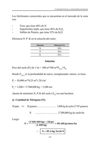 395
FUNDAMENTOS DE LA INGENIERÍA DE RIEGOS
Los fertilizantes comerciales que se encuentran en el mercado de la zona
son:
-	 Úrea, que tiene 46% de N
-	 Superfosfato triple, que tiene 46% de P2
O5
-	 Sulfato de Potasio, que tiene 52% de K2
O
Eficiencia N–P–K en la solución del suelo:
Elemento Eficiencia (%)
N 50%
P 30%
K 65%
Solución:
Peso del suelo (Ps
) de 1 ha = 100 m*100 m*Praíces
*dap
Donde Praíces
es la profundidad de raíces, reemplazando valores, se tiene:
Ps
= 10,000 m2
*0.25 m*1.28 t/m3
Ps
= 3,200 t =3’200,000 kg = 3,200 ton
Aporte de nutrientes N, P, K del suelo (Ans
) en una hectárea:
a) Cantidad de Nitrógeno (N):
28 ppm =>      28 gramos…………………….  1,000 kg de suelo (1*106
gramos)
                           X      ……………………..  3’200,000 kg de suelo/ha
Luego:
 