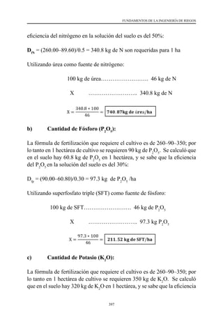 397
FUNDAMENTOS DE LA INGENIERÍA DE RIEGOS
eficiencia del nitrógeno en la solución del suelo es del 50%:
DfN
= (260.00–89.60)/0.5 = 340.8 kg de N son requeridas para 1 ha
Utilizando úrea como fuente de nitrógeno:
                	     100 kg de úrea…………………….  46 kg de N
                              X          ……………………..  340.8 kg de N
b)	 Cantidad de Fósforo (P2
O5
):
La fórmula de fertilización que requiere el cultivo es de 260–90–350; por
lo tanto en 1 hectárea de cultivo se requieren 90 kg de P2
O5
.  Se calculó que
en el suelo hay 60.8 kg de P2
O5
en 1 hectárea, y se sabe que la eficiencia
del P2
O5
en la solución del suelo es del 30%:
Dfp
= (90.00–60.80)/0.30 = 97.3 kg  de P2
O5
/ha
Utilizando superfosfato triple (SFT) como fuente de fósforo:
100 kg de SFT……………………. 46 kg de P2
O5
                              X          ……………………..  97.3 kg P2
O5
c)	 Cantidad de Potasio (K2
O):
La fórmula de fertilización que requiere el cultivo es de 260–90–350; por
lo tanto en 1 hectárea de cultivo se requieren 350 kg de K2
O.  Se calculó
que en el suelo hay 320 kg de K2
O en 1 hectárea, y se sabe que la eficiencia
 