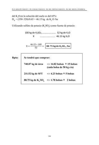398
PH. D. ABSALÓN VÁSQUEZ V. - PH. D. ISSAAK VÁSQUEZ R. - ING. MSC. CRISTIAN VÁSQUEZ R. - ING. MSC. MIGUEL CAÑAMERO K.
del K2
Oen la solución del suelo es del 65%:
Dfk
= (350–320)/0.65 = 46.15 kg  de K2
O /ha
Utilizando sulfato de potasio (K2
SO4
) como fuente de potasio:
Rpta:	 Se tendrá que comprar:
	 740.87 kg de úrea	 =>	14.82 bolsas
303
c) Cantidad de Potasio (K2O):
La fórmula de fertilización que requiere el cultivo es de 260–90–350; por lo tanto en 1
hectárea de cultivo se requieren 350 kg de K2O. Se calculó que en el suelo hay 320 kg
de K2O en 1 hectárea, y se sabe que la eficiencia del K2O en la solución del suelo es del
65%:
DfN = (350–320)/0.65 = 46.15 kg de K2 O /ha
Utilizando sulfato de potasio (K2SO4) como fuente de potasio:
100 kg de K2SO4……………………. 52 kg de K2O
X …………………….. 46.15 kg K2O
X =
46.15 ∗ 100
52
= 𝟖𝟖𝟖𝟖. 𝟕𝟕𝟕𝟕 𝐤𝐤𝐤𝐤 𝐝𝐝𝐝𝐝 𝐊𝐊𝟐𝟐𝐒𝐒𝐒𝐒𝟒𝟒 /𝐡𝐡𝐡𝐡
Rpta:
Se tendrá que comprar:
 740.87 kg de úrea ⇒ 14.82 bolsas ≅ 15 bolsas (cada bolsa de 50 kg c
 211.52 kg de SFT ⇒ 4.23 bolsas ≅ 5 bolsas
 88.75 kg de K2 SO4 ⇒ 1.78 bolsas ≅ 2 bolsas
15 bolsas
			 (cada bolsa de 50 kg c/u)
	 211.52 kg de SFT	 =>	4.23 bolsas
303
X =
97.3 ∗ 100
46
= 𝟐𝟐𝟐𝟐𝟐𝟐. 𝟓𝟓𝟓𝟓 𝐤𝐤𝐤𝐤 𝐝𝐝𝐝𝐝 𝐒𝐒𝐒𝐒𝐒𝐒/𝐡𝐡𝐡𝐡
c) Cantidad de Potasio (K2O):
La fórmula de fertilización que requiere el cultivo es de 260–90–350; por lo tanto en 1
hectárea de cultivo se requieren 350 kg de K2O. Se calculó que en el suelo hay 320 kg
de K2O en 1 hectárea, y se sabe que la eficiencia del K2O en la solución del suelo es del
65%:
DfN = (350–320)/0.65 = 46.15 kg de K2 O /ha
Utilizando sulfato de potasio (K2SO4) como fuente de potasio:
100 kg de K2SO4……………………. 52 kg de K2O
X …………………….. 46.15 kg K2O
X =
46.15 ∗ 100
52
= 𝟖𝟖𝟖𝟖. 𝟕𝟕𝟕𝟕 𝐤𝐤𝐤𝐤 𝐝𝐝𝐝𝐝 𝐊𝐊𝟐𝟐𝐒𝐒𝐒𝐒𝟒𝟒 /𝐡𝐡𝐡𝐡
Rpta:
Se tendrá que comprar:
 740.87 kg de úrea ⇒ 14.82 bolsas ≅ 15 bolsas (cada bolsa de 50 kg c/u
 211.52 kg de SFT ⇒ 4.23 bolsas ≅ 5 bolsas
 88.75 kg de K2 SO4 ⇒ 1.78 bolsas ≅ 2 bolsas
5 bolsas
	 88.75 kg de K2
SO4
	=>	1.78 bolsas
100 kg de SFT……………………. 46 kg de P2O5
X …………………….. 97.3 kg P2O5
X =
97.3 ∗ 100
46
= 𝟐𝟐𝟐𝟐𝟐𝟐. 𝟓𝟓𝟓𝟓 𝐤𝐤𝐤𝐤 𝐝𝐝𝐝𝐝 𝐒𝐒𝐒𝐒𝐒𝐒/𝐡𝐡𝐡𝐡
c) Cantidad de Potasio (K2O):
La fórmula de fertilización que requiere el cultivo es de 260–90–350; por lo tanto en 1
hectárea de cultivo se requieren 350 kg de K2O. Se calculó que en el suelo hay 320 kg
de K2O en 1 hectárea, y se sabe que la eficiencia del K2O en la solución del suelo es del
65%:
DfN = (350–320)/0.65 = 46.15 kg de K2 O /ha
Utilizando sulfato de potasio (K2SO4) como fuente de potasio:
100 kg de K2SO4……………………. 52 kg de K2O
X …………………….. 46.15 kg K2O
X =
46.15 ∗ 100
52
= 𝟖𝟖𝟖𝟖. 𝟕𝟕𝟕𝟕 𝐤𝐤𝐤𝐤 𝐝𝐝𝐝𝐝 𝐊𝐊𝟐𝟐𝐒𝐒𝐒𝐒𝟒𝟒 /𝐡𝐡𝐡𝐡
Rpta:
Se tendrá que comprar:
 740.87 kg de úrea ⇒ 14.82 bolsas ≅ 15 bolsas (cada bolsa de 50 kg c/u
 211.52 kg de SFT ⇒ 4.23 bolsas ≅ 5 bolsas
 88.75 kg de K2 SO4 ⇒ 1.78 bolsas ≅ 2 bolsas
2 bolsas
303
c) Cantidad de Potasio (K2O):
La fórmula de fertilización que requiere el cultivo es de 260–90–350; por lo tant
hectárea de cultivo se requieren 350 kg de K2O. Se calculó que en el suelo hay 3
de K2O en 1 hectárea, y se sabe que la eficiencia del K2O en la solución del suelo
65%:
DfN = (350–320)/0.65 = 46.15 kg de K2 O /ha
Utilizando sulfato de potasio (K2SO4) como fuente de potasio:
100 kg de K2SO4……………………. 52 kg de K2O
X …………………….. 46.15 kg K2O
X =
46.15 ∗ 100
52
= 𝟖𝟖𝟖𝟖. 𝟕𝟕𝟕𝟕 𝐤𝐤𝐤𝐤 𝐝𝐝𝐝𝐝 𝐊𝐊𝟐𝟐𝐒𝐒𝐒𝐒𝟒𝟒 /𝐡𝐡𝐡𝐡
Rpta:
Se tendrá que comprar:
 740.87 kg de úrea ⇒ 14.82 bolsas ≅ 15 bolsas (cada bolsa de
 211.52 kg de SFT ⇒ 4.23 bolsas ≅ 5 bolsas
 88.75 kg de K2 SO4 ⇒ 1.78 bolsas ≅ 2 bolsas
 