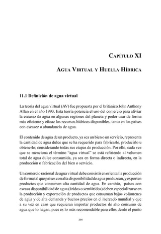399
Capítulo XI
Agua Virtual y Huella Hídrica
11.1 Definición de agua virtual
La teoría del agua virtual (AV) fue propuesta por el británico JohnAnthony
Allan en el año 1993. Esta teoría potencia el uso del comercio para aliviar
la escasez de agua en algunas regiones del planeta y poder usar de forma
más eficiente y eficaz los recursos hídricos disponibles, tanto en los países
con escasez o abundancia de agua.
El contenido de agua de un producto, ya sea un bien o un servicio, representa
la cantidad de agua dulce que se ha requerido para fabricarlo, producirlo u
obtenerlo; considerando todas sus etapas de producción. Por ello, cada vez
que se menciona el término “agua virtual” se está refiriendo al volumen
total de agua dulce consumida, ya sea en forma directa o indirecta, en la
producción o fabricación del bien o servicio.
Uncomercioracionaldeaguavirtualdebeconsistirenorientarlaproducción
deformatalquepaísesconaltadisponibilidaddeaguaproduzcan,yexporten
productos que consumen alta cantidad de agua. En cambio,  países con
escasa disponibilidad de agua (áridos o semiáridos) deben especializarse en
la producción y exportación de productos que consuman bajos volúmenes
de agua y de alta demanda y buenos precios en el mercado mundial y que
a su vez en caso que requieran importar productos de alto consumo de
agua que lo hagan, pues es lo más recomendable para ellos desde el punto
 