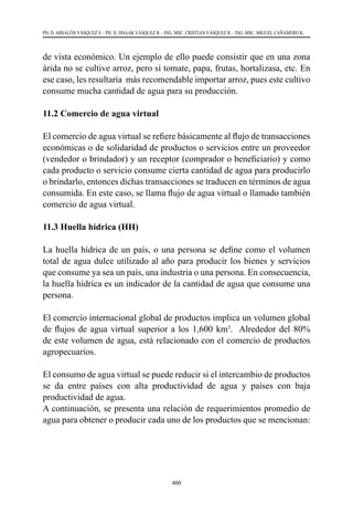 400
PH. D. ABSALÓN VÁSQUEZ V. - PH. D. ISSAAK VÁSQUEZ R. - ING. MSC. CRISTIAN VÁSQUEZ R. - ING. MSC. MIGUEL CAÑAMERO K.
de vista económico. Un ejemplo de ello puede consistir que en una zona
árida no se cultive arroz, pero sí tomate, papa, frutas, hortalizasa, etc. En
ese caso, les resultaría más recomendable importar arroz, pues este cultivo
consume mucha cantidad de agua para su producción.
11.2 Comercio de agua virtual
El comercio de agua virtual se refiere básicamente al flujo de transacciones
económicas o de solidaridad de productos o servicios entre un proveedor
(vendedor o brindador) y un receptor (comprador o beneficiario) y como
cada producto o servicio consume cierta cantidad de agua para producirlo
o brindarlo, entonces dichas transacciones se traducen en términos de agua
consumida. En este caso, se llama flujo de agua virtual o llamado también
comercio de agua virtual.
11.3 Huella hídrica (HH)
La huella hídrica de un país, o una persona se define como el volumen
total de agua dulce utilizado al año para producir los bienes y servicios
que consume ya sea un país, una industria o una persona. En consecuencia,
la huella hídrica es un indicador de la cantidad de agua que consume una
persona.
El comercio internacional global de productos implica un volumen global
de flujos de agua virtual superior a los 1,600 km3
. Alrededor del 80%
de este volumen de agua, está relacionado con el comercio de productos
agropecuarios.
El consumo de agua virtual se puede reducir si el intercambio de productos
se da entre países con alta productividad de agua y países con baja
productividad de agua.
A continuación, se presenta una relación de requerimientos promedio de
agua para obtener o producir cada uno de los productos que se mencionan:
 