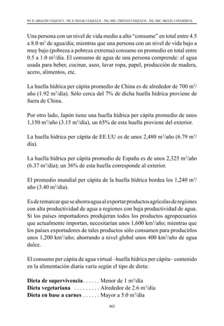 402
PH. D. ABSALÓN VÁSQUEZ V. - PH. D. ISSAAK VÁSQUEZ R. - ING. MSC. CRISTIAN VÁSQUEZ R. - ING. MSC. MIGUEL CAÑAMERO K.
Una persona con un nivel de vida medio a alto “consume” en total entre 4.5
a 8.0 m3
de agua/día; mientras que una persona con un nivel de vida bajo a
muy bajo (pobreza a pobreza extrema) consume en promedio en total entre
0.5 a 1.0 m3
/día. El consumo de agua de una persona comprende: el agua
usada para beber, cocinar, aseo, lavar ropa, papel, producción de madera,
acero, alimentos, etc.
La huella hídrica per cápita promedio de China es de alrededor de 700 m3
/
año (1.92 m3
/día). Sólo cerca del 7% de dicha huella hídrica proviene de
fuera de China.
Por otro lado, Japón tiene una huella hídrica per cápita promedio de unos
1,150 m3
/año (3.15 m3
/día), un 65% de esta huella proviene del exterior.
La huella hídrica per cápita de EE.UU es de unos 2,480 m3
/año (6.79 m3
/
día).
La huella hídrica per cápita promedio de España es de unos 2,325 m3
/año
(6.37 m3
/día); un 36% de esta huella corresponde al exterior.
El promedio mundial per cápita de la huella hídrica bordea los 1,240 m3
/
año (3.40 m3
/día).
Esderemarcarqueseahorraaguaalexportarproductosagrícolasderegiones
con alta productividad de agua a regiones con baja productividad de agua.
Si los países importadores produjeran todos los productos agropecuarios
que actualmente importan, necesitarían unos 1,600 km3
/año; mientras que
los países exportadores de tales productos sólo consumen para producirlos
unos 1,200 km3
/año; ahorrando a nivel global unos 400 km3
/año de agua
dulce.
El consumo per cápita de agua virtual –huella hídrica per cápita– contenido
en la alimentación diaria varía según el tipo de dieta:
Dieta de supervivencia . . . . . . Menor de 1 m3
/día
Dieta vegetariana  . . . . . . . . . . Alrededor de 2.6 m3
/día
Dieta en base a carnes . . . . . . . Mayor a 5.0 m3
/día
 