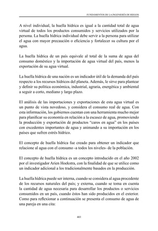 403
FUNDAMENTOS DE LA INGENIERÍA DE RIEGOS
A nivel individual, la huella hídrica es igual a la cantidad total de agua
virtual de todos los productos consumidos y servicios utilizados por la
persona. La huella hídrica individual debe servir a la persona para utilizar
el agua con mayor precaución o eficiencia y fortalecer su cultura por el
agua.
La huella hídrica de un país equivale al total de la suma de agua del
consumo doméstico y la importación de agua virtual del país, menos la
exportación de su agua virtual.
La huella hídrica de una nación es un indicador útil de la demanda del país
respecto a los recursos hídricos del planeta. Además, le sirve para plantear
y definir su política económica, industrial, agraria, energética y ambiental
a seguir a corto, mediano y largo plazo.
El análisis de las importaciones y exportaciones de esta agua virtual es
un punto de vista novedoso, y considera el consumo real de agua. Con
esta información, los gobiernos cuentan con una herramienta mucho mejor
para planificar su economía en relación a la escasez de agua, promoviendo
la producción y exportación de productos “caros en agua” en los países
con excedentes importantes de agua y animando a su importación en los
países que sufren estrés hídrico.
El concepto de huella hídrica fue creado para obtener un indicador que
relacione al agua con el consumo -a todos los niveles- de la población.
El concepto de huella hídrica es un concepto introducido en el año 2002
por el investigador Arien Hoekstra, con la finalidad de que se utilice como
un indicador adicional a los tradicionalmente basados en la producción.
La huella hídrica puede ser interna, cuando se considera al agua procedente
de los recursos naturales del país; y externa, cuando se toma en cuenta
la cantidad de agua necesaria para desarrollar los productos o servicios
consumidos en un país, cuando éstos han sido producidos en el exterior.
Como para reflexionar a continuación se presenta el consumo de agua de
una pareja en una cita:
 