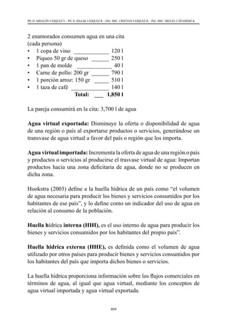 404
PH. D. ABSALÓN VÁSQUEZ V. - PH. D. ISSAAK VÁSQUEZ R. - ING. MSC. CRISTIAN VÁSQUEZ R. - ING. MSC. MIGUEL CAÑAMERO K.
2 enamorados consumen agua en una cita
(cada persona)
•	 1 copa de vino _____________ 120 l
•	 Piqueo 50 gr de queso  _______ 250 l
•	 1 pan de molde _____________ 40 l
•	 Carne de pollo: 200 gr  _______ 790 l
•	 1 porción arroz: 150 gr  ______ 510 l
•	 1 taza de café ______________ 140 l
	 Total: ____ 1,850 l
La pareja consumirá en la cita: 3,700 l de agua
Agua virtual exportada: Disminuye la oferta o disponibilidad de agua
de una región o país al exportarse productos o servicios, generándose un
transvase de agua virtual a favor del país o región que los importa.
Agua virtual importada: Incrementa la oferta de agua de una región o país
y productos o servicios al producirse el trasvase virtual de agua: Importan
productos hacia una zona deficitaria de agua, donde no se producen en
dicha zona.
Hookstra (2003) define a la huella hídrica de un país como “el volumen
de agua necesaria para producir los bienes y servicios consumidos por los
habitantes de ese país”, y lo define como un indicador del uso de agua en
relación al consumo de la población.
Huella hídrica interna (HHI), es el uso interno de agua para producir los
bienes y servicios consumidos por los habitantes del propio país”.
Huella hídrica externa (HHE), es definida como el volumen de agua
utilizado por otros países para producir bienes y servicios consumidos por
los habitantes del país que importa dichos bienes o servicios.
La huella hídrica proporciona información sobre los flujos comerciales en
términos de agua, al igual que agua virtual, mediante los conceptos de
agua virtual importada y agua virtual exportada.
 