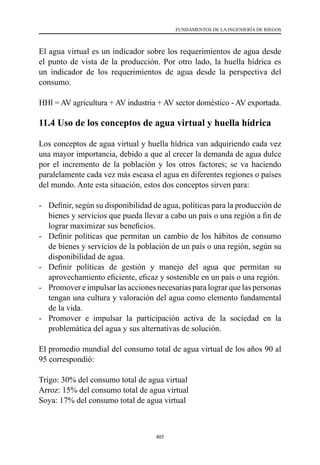 405
FUNDAMENTOS DE LA INGENIERÍA DE RIEGOS
El agua virtual es un indicador sobre los requerimientos de agua desde
el punto de vista de la producción. Por otro lado, la huella hídrica es
un indicador de los requerimientos de agua desde la perspectiva del
consumo.
HHl = AV agricultura + AV industria + AV sector doméstico - AV exportada.
11.4 Uso de los conceptos de agua virtual y huella hídrica
Los conceptos de agua virtual y huella hídrica van adquiriendo cada vez
una mayor importancia, debido a que al crecer la demanda de agua dulce
por el incremento de la población y los otros factores; se va haciendo
paralelamente cada vez más escasa el agua en diferentes regiones o países
del mundo. Ante esta situación, estos dos conceptos sirven para:
-	 Definir, según su disponibilidad de agua, políticas para la producción de
bienes y servicios que pueda llevar a cabo un país o una región a fin de
lograr maximizar sus beneficios.
-	 Definir políticas que permitan un cambio de los hábitos de consumo
de bienes y servicios de la población de un país o una región, según su
disponibilidad de agua.
-	 Definir políticas de gestión y manejo del agua que permitan su
aprovechamiento eficiente, eficaz y sostenible en un país o una región.
-	 Promover e impulsar las acciones necesarias para lograr que las personas
tengan una cultura y valoración del agua como elemento fundamental
de la vida.
-	 Promover e impulsar la participación activa de la sociedad en la
problemática del agua y sus alternativas de solución.
El promedio mundial del consumo total de agua virtual de los años 90 al
95 correspondió:
Trigo: 30% del consumo total de agua virtual
Arroz: 15% del consumo total de agua virtual
Soya: 17% del consumo total de agua virtual
 