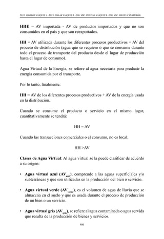 406
PH. D. ABSALÓN VÁSQUEZ V. - PH. D. ISSAAK VÁSQUEZ R. - ING. MSC. CRISTIAN VÁSQUEZ R. - ING. MSC. MIGUEL CAÑAMERO K.
HHE = AV importada - AV de productos importados y que no son
consumidos en el país y que son reexportados.
HH = AV utilizada durante los diferentes procesos productivos + AV del
proceso de distribución (agua que se requiere o que se consume durante
todo el proceso de transporte del producto desde el lugar de producción
hasta el lugar de consumo).
Agua Virtual de la Energía, se refiere al agua necesaria para producir la
energía consumida por el transporte.
Por lo tanto, finalmente:
HH = AV de los diferentes procesos productivos + AV de la energía usada
en la distribución.
Cuando se consume el producto o servicio en el mismo lugar,
cuantitativamente se tendrá:
HH = AV
Cuando las transacciones comerciales o el consumo, no es local:
HH >AV
Clases de Agua Virtual: Al agua virtual se la puede clasificar de acuerdo
a su origen:
•	 Agua virtual azul (AVazul
), comprende a las aguas superficiales y/o
subterráneas y que son utilizadas en la producción del bien o servicio.
•	 Agua virtual verde (AVverde
), es el volumen de agua de lluvia que se
almacena en el suelo y que es usada durante el proceso de producción
de un bien o un servicio.
•	 Agua virtual gris (AVgris
), se refiere al agua contaminada o agua servida
que resulta de la producción de bienes y servicios.
 