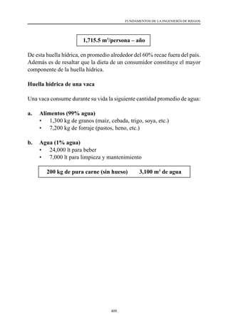 409
FUNDAMENTOS DE LA INGENIERÍA DE RIEGOS
1,715.5 m3
/persona – año
De esta huella hídrica, en promedio alrededor del 60% recae fuera del país.
Además es de resaltar que la dieta de un consumidor constituye el mayor
componente de la huella hídrica.
Huella hídrica de una vaca
Una vaca consume durante su vida la siguiente cantidad promedio de agua:
a.	 Alimentos (99% agua)
	 •	 1,300 kg de granos (maíz, cebada, trigo, soya, etc.)
	 •	 7,200 kg de forraje (pastos, heno, etc.)
b.	 Agua (1% agua)
	 •	 24,000 lt para beber
	 •	 7,000 lt para limpieza y mantenimiento
200 kg de pura carne (sin hueso) ⇒ 3,100 m3
de agua
 