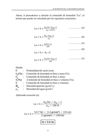41
FUNDAMENTOS DE LA INGENIERÍA DE RIEGOS
	 Ahora, si procedemos a calcular el contenido de humedad “La”; el
mismo que puede ser calculado por las siguientes ecuaciones:
			 …………… (a)
				 …………… (b)
				 …………… (c)
				 …………… (d)
			 …………… (e)
	 Donde:
	C	 :	 Profundidad del suelo (cm);
	 θm
(%) 	
:	 Contenido de humedad en base a masa (%);
	 θm
	 :	 Contenido de humedad en base a masa;
	 θv
(%)  	 :	
Contenido de humedad en base a volumen (%);
	 θv
	 :	 Contenido de humedad en base a volumen;
	Dap
	 :	 Densidad aparente (g/cm3
) y
	 ρW
       	:	 Densidad del agua (g/cm3
)
	 Aplicando ecuación (a):
 