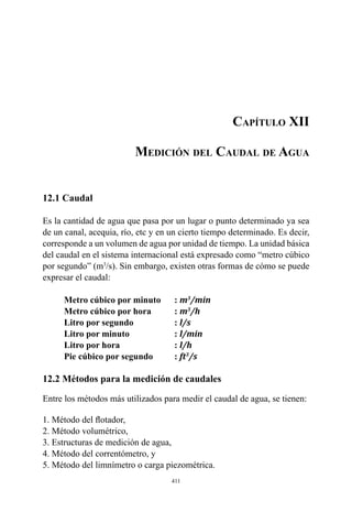 411
Capítulo XII
Medición del Caudal de Agua
12.1 Caudal
Es la cantidad de agua que pasa por un lugar o punto determinado ya sea
de un canal, acequia, río, etc y en un cierto tiempo determinado. Es decir,
corresponde a un volumen de agua por unidad de tiempo. La unidad básica
del caudal en el sistema internacional está expresado como “metro cúbico
por segundo” (m3
/s). Sin embargo, existen otras formas de cómo se puede
expresar el caudal:
Metro cúbico por minuto	 : m3
/min
Metro cúbico por hora 	 : m3
/h
Litro por segundo 	 : l/s
Litro por minuto 	 : l/min
Litro por hora 	 : l/h
Pie cúbico por segundo 	 : ft3
/s
12.2 Métodos para la medición de caudales
Entre los métodos más utilizados para medir el caudal de agua, se tienen:
1. Método del flotador,
2. Método volumétrico,
3. Estructuras de medición de agua,
4. Método del correntómetro, y
5. Método del limnímetro o carga piezométrica.
 