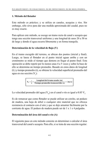412
PH. D. ABSALÓN VÁSQUEZ V. - PH. D. ISSAAK VÁSQUEZ R. - ING. MSC. CRISTIAN VÁSQUEZ R. - ING. MSC. MIGUEL CAÑAMERO K.
1. Método del flotador
Este método es práctico; y se utiliza en canales, acequias y ríos. Sin
embargo, sólo sirve para dar una medida aproximada del caudal, pues no
es muy exacto.
Para aplicar este método, se escoge un tramo recto de canal o acequia que
tenga una sección transversal uniforme y una longitud de unos 20 a 50 m
de largo y donde el agua escurra libremente y en forma tranquila.
Determinación de la velocidad de flujo (V)
En el tramo escogido del terreno, se ubican dos puntos (inicial y final).
Luego, se lanza el flotador en el punto inicial aguas arriba y con un
cronómetro se mide el tiempo que demora en llegar al punto final. Esta
operación se debe repetir por lo menos unas 4 a 5 veces y sobre la base de
ello se determina un tiempo promedio. Basado en estos datos de longitud
(L) y tiempo promedio (t), se obtiene la velocidad superficial promedio del
agua en esa sección (Vs
):
La velocidad promedio del agua (Vm
) en el canal o río es igual a 0.85 Vs
.
Es de remarcar que como flotador se puede utilizar un corcho, un pedazo
de madera, una hoja de árbol o cualquier otro material que no ofrezca
resistencia al contacto con el aire y que se deje arrastrar fácilmente por la
corriente de agua. El pedazo de madera puede ser de 1 x 1 x 4 pulgadas.
Determinación del área del canal o río (A)
El siguiente paso en este método consiste en determinar o calcular el área
transversal del canal o acequia. Para ello, si se trata de una sección regular:
L
 