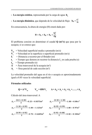 415
FUNDAMENTOS DE LA INGENIERÍA DE RIEGOS
- La energía estática, representada por la carga de agua: he
- La energía dinámica, que depende de la velocidad de flujo:
En consecuencia, la altura de energía (H) estará dada por:
El problema consiste en determinar el caudal Q (m3
/s) que pasa por la
acequia; si se conoce que:
Vm
  = Velocidad superficial media o promedio (m/s)
Vs
  = Velocidad en la superficie o superficial promedio (m/s)
L      = Distancia a recorrer por el flotador (m)
ti
     = Tiempo que demora en recorrer la distancia Li
en cada prueba (s)
tm
    = Tiempo promedio (s)
A     = Área transversal de la acequia (m2
)
Ai
    = Área parcial de cada sección (m2
)
La velocidad promedio del agua en el río o acequia es aproximadamente
igual a 0.85 veces la velocidad superficial.
Fórmulas utilizadas
	 Q = A*Vm
Vm
= 850 Vs
A = A0
+ A1
+ A2
+A3
+……+An
Cálculo del área transversal: A
 